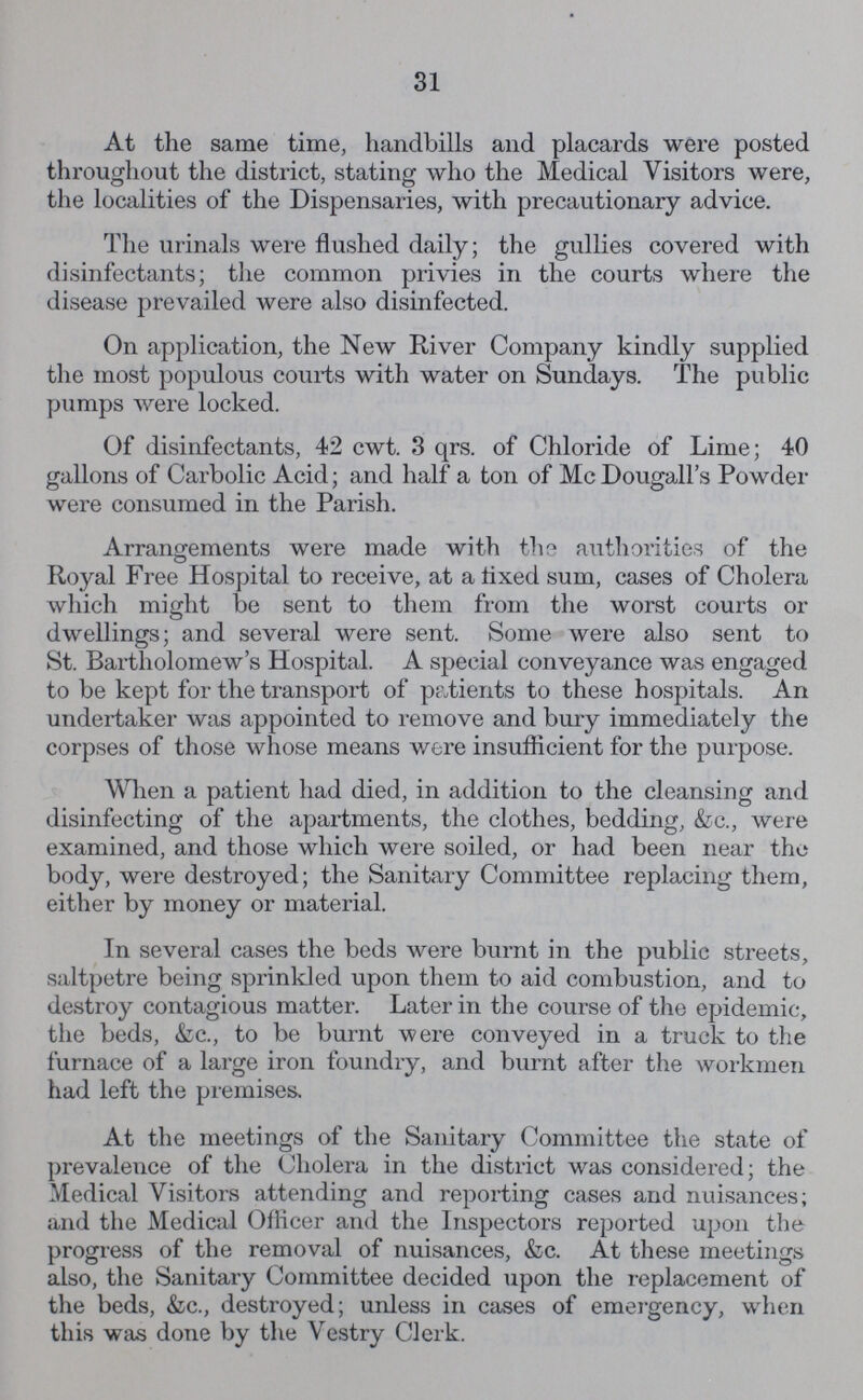 31 At the same time, handbills and placards were posted throughout the district, stating who the Medical Visitors were, the localities of the Dispensaries, with precautionary advice. The urinals were flushed daily; the gullies covered with disinfectants; the common privies in the courts where the disease prevailed were also disinfected. On application, the New River Company kindly supplied the most populous courts with water on Sundays. The public pumps were locked. Of disinfectants, 42 cwt. 3 qrs. of Chloride of Lime; 40 gallons of Carbolic Acid; and half a ton of Mc Dougall's Powder were consumed in the Parish. Arrangements were made with the authorities of the Royal Free Hospital to receive, at a fixed sum, cases of Cholera which might be sent to them from the worst courts or dwellings; and several were sent. Some were also sent to St. Bartholomew's Hospital. A special conveyance was engaged to be kept for the transport of patients to these hospitals. An undertaker was appointed to remove and bury immediately the corpses of those whose means were insufficient for the purpose. When a patient had died, in addition to the cleansing and disinfecting of the apartments, the clothes, bedding, &c., were examined, and those which were soiled, or had been near the body, were destroyed; the Sanitary Committee replacing them, either by money or material. In several cases the beds were burnt in the public streets, saltpetre being sprinkled upon them to aid combustion, and to destroy contagious matter. Later in the course of the epidemic, the beds, &c., to be burnt were conveyed in a truck to the furnace of a large iron foundry, and burnt after the workmen had left the premises. At the meetings of the Sanitary Committee the state of prevalence of the Cholera in the district was considered; the Medical Visitors attending and reporting cases and nuisances; and the Medical Officer and the Inspectors reported upon the progress of the removal of nuisances, &c. At these meetings also, the Sanitary Committee decided upon the replacement of the beds, &c., destroyed; unless in cases of emergency, when this was done by the Vestry Clerk.