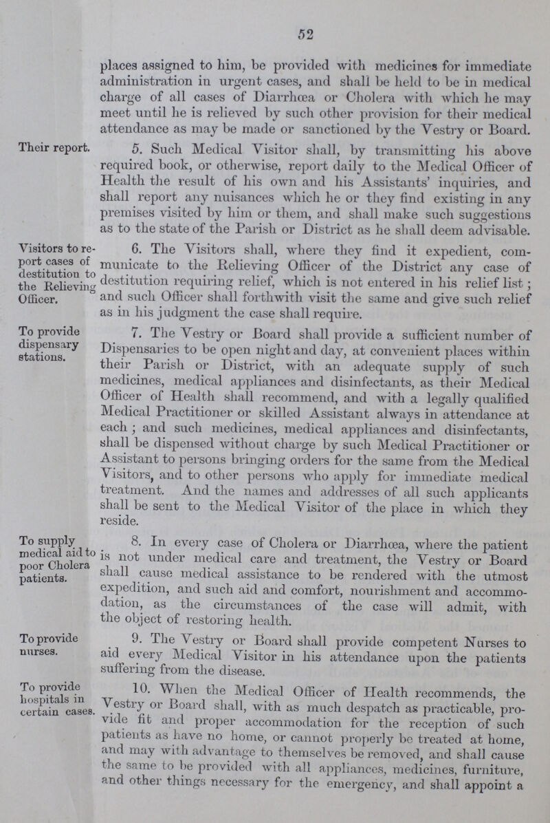 52 places assigned to him, be provided with medicines for immediate administration in urgent cases, and shall be held to be in medical charge of all cases of Diarrhoea or Cholera with which he may meet until he is relieved by such other provision for their medical attendance as may be made or sanctioned by the Vestry or Board. Their report. 5. Such Medical Visitor shall, by transmitting his above required book, or otherwise, report daily to the Medical Officer of Health the result of his own and his Assistants' inquiries, and shall report any nuisances which he or they find existing in any premises visited by him or them, and shall make such suggestions as to the state of the Parish or District as he shall deem advisable. Visitors to re port cases of destitution to the Relieving Officer. 6. The Visitors shall, where they find it expedient, com municate to the Relieving Officer of the District any case of destitution requiring relief, which is not entered in his relief list; and such Officer shall forthwith visit the same and give such relief as in his judgment the case shall require. To provide dispensary stations. 7. The Vestry or Board shall provide a sufficient number of Dispensaries to be open night and day, at convenient places within their Parish or District, with an adequate supply of such medicines, medical appliances and disinfectants, as their Medical Officer of Health shall recommend, and with a legally qualified Medical Practitioner or skilled Assistant always in attendance at each; and such medicines, medical appliances and disinfectants, shall be dispensed without charge by such Medical Practitioner or Assistant to persons bringing orders for the same from the Medical Visitors, and to other persons who apply for immediate medical treatment. And the names and addresses of all such applicants shall be sent to the Medical Visitor of the place in which they reside. To supply medical aid to poor Cholera patients. 8. In every case of Cholera or Diarrhoea, where the patient is not under medical care and treatment, the Vestry or Board shall cause medical assistance to be rendered with the utmost expedition, and such aid and comfort, nourishment and accommo dation, as the circumstances of the case will admit, with the object of restoring health. To provide nurses. 9. The Vestry or Board shall provide competent Nurses to aid every Medical Visitor in his attendance upon the patients suffering from the disease. To provide hospitals in certain cases 10. When the Medical Officer of Health recommends, the Vestry or Board shall, with as much despatch as practicable, pro vide fit and proper accommodation for the reception of such patients as have no home, or cannot properly be treated at home, and may with advantage to themselves be removed, and shall cause the same to he provided with all appliances, medicines, furniture, and other things necessary for the emei'gency, and shall appoint a