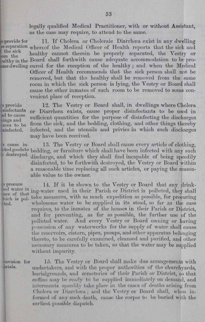 53 legally qualified Medical Practitioner, with or without Assistant, as the case may require, to attend to the same. provide for ???e separation the sick om the helthy in the ame dwelling 11. If Cholera or Choleraic Diarrhoea exist in any dwelling whereof the Medical Officer of Health reports that the sick and healthy cannot therein be properly separated, the Vestry or Board shall forthwith cause adequate accommodation to be pro cured for the reception of the healthy; and when the Medical Officer of Health recommends that the sick person shall not be removed, but that the healthy shall be removed from the same room in which the sick person is lying, the Vestry or Board shall cause the other inmates of such room to be removed to some con venient place of reception. o provide sinfectants ad to cause tings and aces to be sinfected. 12. The Vestry or Board shall, in dwellings where Cholera or Diarrhoea exists, cause proper disinfectants to be used in sufficient quantities for the purpose of disinfecting the discharges from the sick, and the bedding, clothing, and other things thereby infected, and the utensils and privies in which such discharges may have been received. cause in cted goods to destroyed. 13. The vestry or Board shall cause every article of clothing, bedding, or furniture which shall have been infected with any such discharge, and which they shall find incapable of being speedily disinfected, to be forthwith destroyed, the Vestry or Board within a reasonable time replacing all such articles, or paying the reason able value to the owner. p procure food water in ???ace of that which is pol ???ted. 14. If it be shown to the Vestry or Board that any drink ing-water used in their Parish or District is polluted, they shall take measures, with as much expedition as possible, for procuring wholesome water to be supplied in its stead, so far as the case requires, to the inmates of the houses in their Parish or District, and for preventing, as far as possible, the further use of the polluted water. And every Vestry or Board owning or having possession of any waterworks for the supply of water shall cause the reservoirs, cistern, pipes, pumps, and other apparatus belonging thereto, to be carefully examined, cleansed and purified, and other necessary measures to be taken, so that the water may be supplied without impurity. ???ovision for ???arials. 15. The Vestry or Board shall make due arrangements with undertakers, and with the proper authorities of the churchyards, burialgrounds, and cemeteries of their Parish or District, so that coffins may be ready to be supplied immediately on demand, and interments speedily take place, in the eases of deaths arising from Cholera or Diarrhœa; and the Vestry or Board shall, when in formed of any such death, cause the corpse to be buried with the earliest possible dispatch.