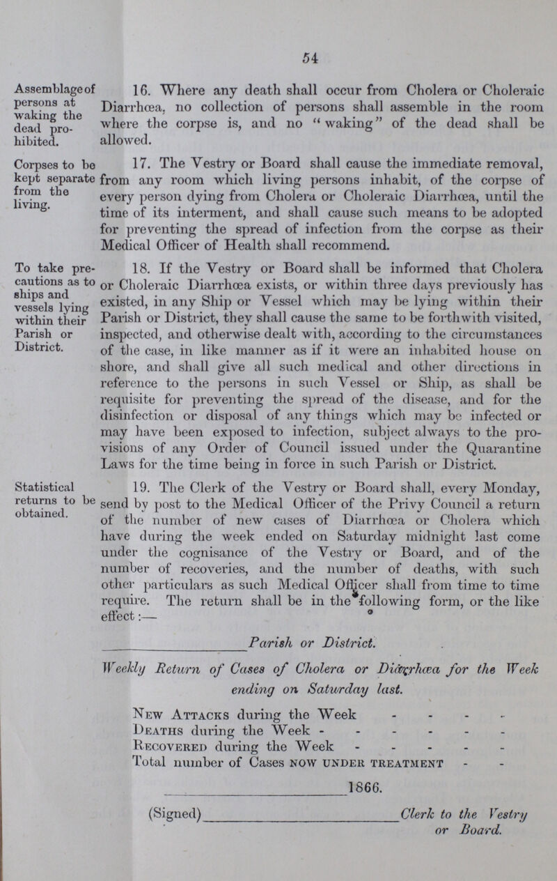 54 Assemblage of persons at waking the dead pro hibited. 16. Where any death shall occur from Cholera or Choleraic Diarrhœa, no collection of persons shall assemble in the room where the corpse is, and no waking of the dead shall be allowed. Corpses to bo kept separate from the living. 17. Ihe Vestry or Board shall cause the immediate removal, from any room which living persons inhabit, of the corpse of every person dying from Cholera or Choleraic Diarrhoea, until the time of its interment, and shall cause such means to be adopted for preventing the spread of infection from the corpse as their Medical Officer of Health shall recommend. To take pre cautions as to ships and vessels lying within their Parish or District. 18. If the Yestry or Board shall be informed that Cholera or Choleraic Diarrhoea exists, or within three days previously has existed, in any Ship or Vessel which may be lying within their Parish or District, they shall cause the same to be forthwith visited, inspected, and otherwise dealt with, according to the circumstances of the case, in like manner as if it were an inhabited house on shore, and shall give all such medical and other directions in reference to the persons in such Vessel or Ship, as shall be requisite for preventing the spread of the disease, and for the disinfection or disposal of any things which may be infected or may have been exposed to infection, subject always to the pro visions of any Order of Council issued under the Quarantine Laws for the time being in force in such Parish or District. Statistical returns to be obtained. 19. The Clerk of the Vestry or Board shall, every Monday, send by post to the Medical Officer of the Privy Council a return of the number of new cases of Diarrhoea or Cholera which have during the week ended on Saturday midnight last come under the cognisance of the Vestry or Board, and of the number of recoveries, and the number of deaths, with such other particulars as such Medical Officer shall from time to time require. The return shall be in the following form, or the like effect:— Parish or District. Weekly Return of Cases of Cholera or DicCQrhcea for the Week ending on Saturday last. \ New Attacks during the Week - Deaths during the Week ------ Recovered during the Week - Total number of Cases now under treatment 1866. (Signed) Clerk to the Vestry or Board.