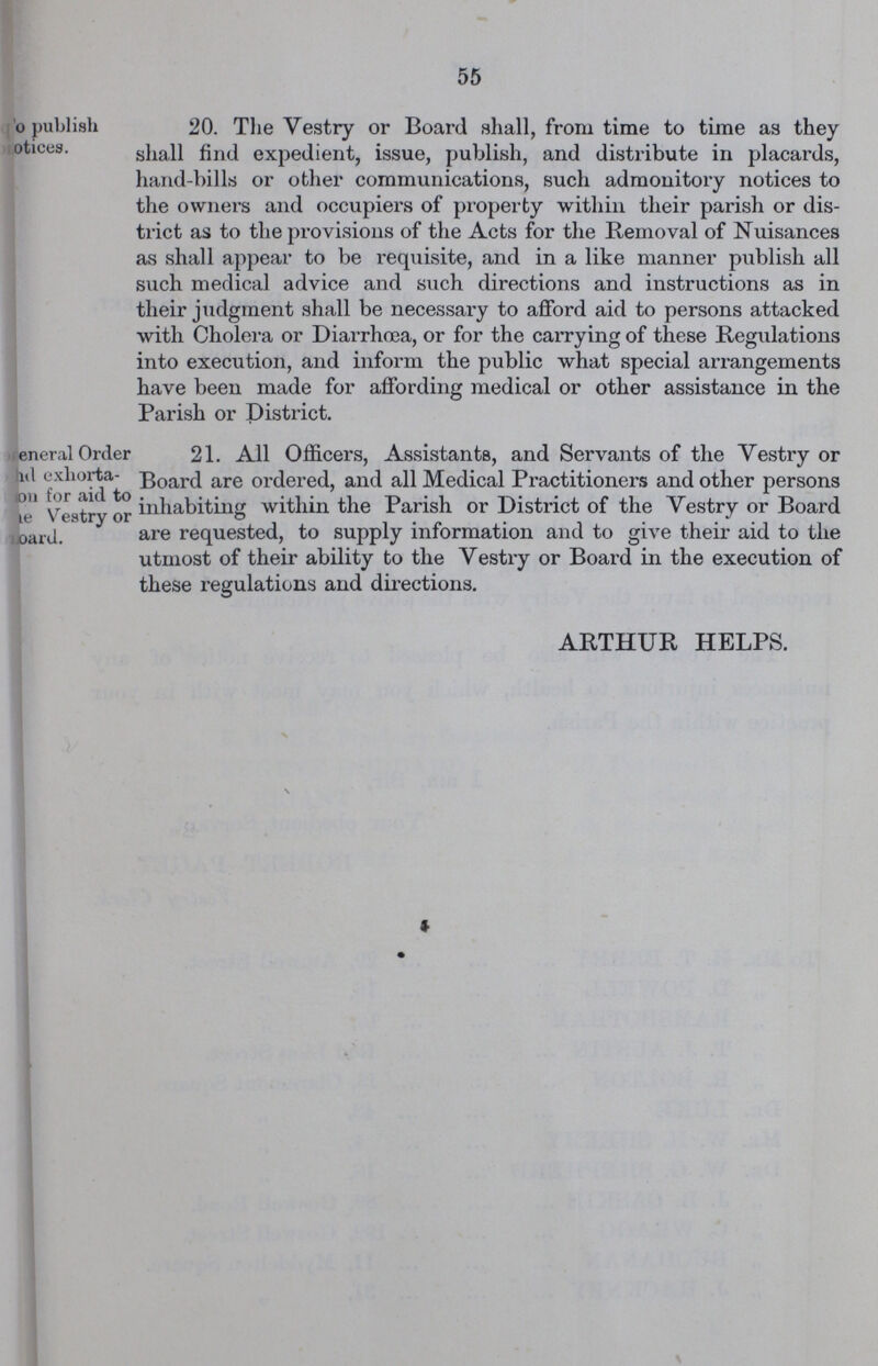 55 o publish notices. 20. The Vestry or Board shall, from time to time as they shall find expedient, issue, publish, and distribute in placards, hand-bills or other communications, such admonitory notices to the owners and occupiers of property within their parish or dis trict as to the provisions of the Acts for the Removal of Nuisances as shall appear to be requisite, and in a like manner publish all such medical advice and such directions and instructions as in their judgment shall be necessary to afford aid to persons attacked with Cholera or Diarrhoea, or for the carrying of these Regulations into execution, and inform the public what special arrangements have been made for affording medical or other assistance in the Parish or District. eneral Order and exliorta ???on for aid to ???e Vestry or ???oard. 21. All Officers, Assistants, and Servants of the Vestry or Board are ordered, and all Medical Practitioners and other persons inhabiting within the Parish or District of the Vestry or Board are requested, to supply information and to give their aid to the utmost of their ability to the Vestry or Board in the execution of these regulations and directions. ARTHUR HELPS.