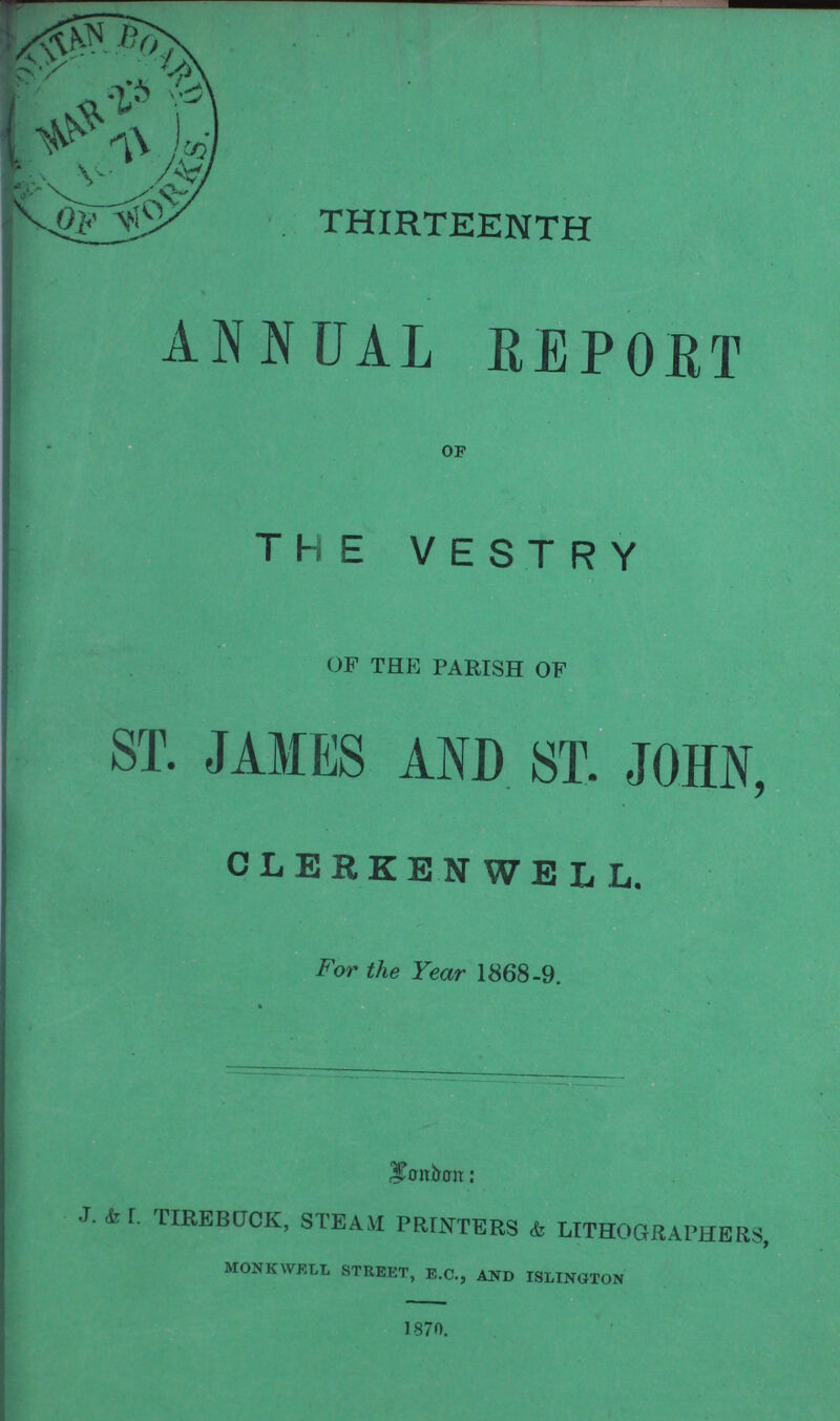 THIRTEENTH ANNUAL REPORT OF THE VESTRY OF THE PARISH OF ST. JAMES AND ST. JOHN, CLERKENWELL. For the Year 1868-9. London: J. & I. TIREBUCK, STEAM PRINTERS & LITHOGRAPHERS, MONKWELL STREET, E.C., AND ISLINGTON 1870.