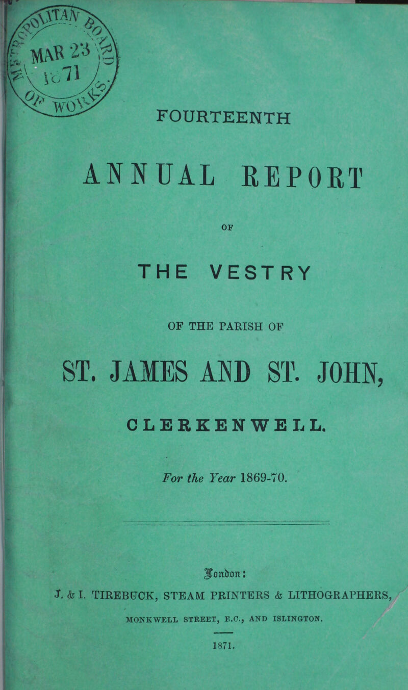 FOURTEENTH ANNUAL REPORT OF THE VESTRY OF THE PARISH OF ST. JAMES AND ST. JOHN, CLERKENWELL. For the Year 1869-70. London: J. & I. TIREBUCK, STEAM PRINTERS & LITHOGRAPHERS, MONKWELL STREET, E.C., AND ISLINGTON.