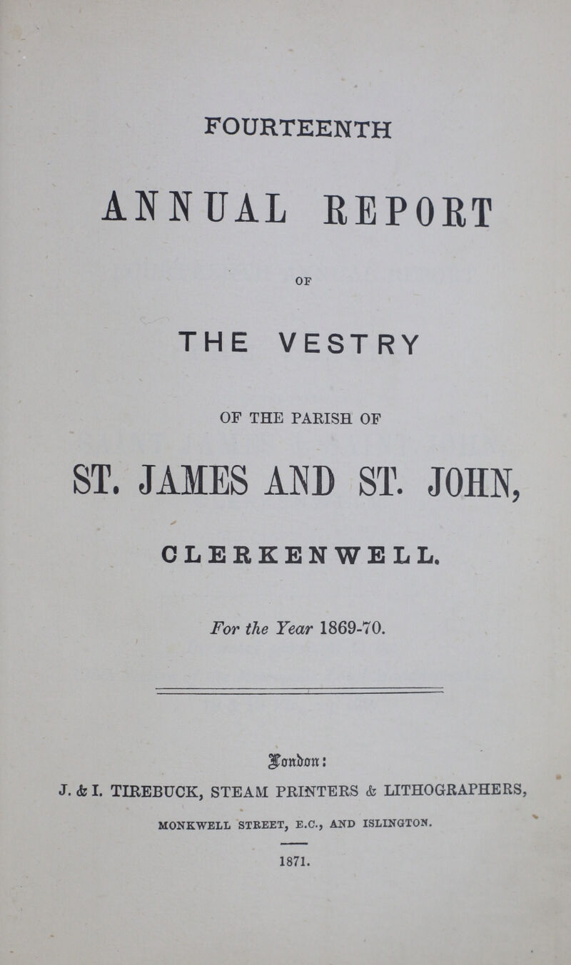 FOURTEENTH ANNUAL REPORT OF THE VESTRY OF THE PARISH OF ST. JAMES AND ST. JOHN, CLERKENWELL. For the Year 1869-70. London: J. & I. TIREBUCK, STEAM PRINTERS & LITHOGRAPHERS, MONKWELL STREET, E.C., AND ISLINGTON. 1871.