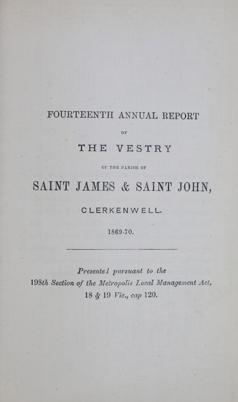 FOURTEENTH ANNUAL REPORT OF THE VESTRY OF THE PARISH OF SAINT JAMES & SAINT JOHN, CLERKENWELL. 1869-70. Presented pursuant to the 198th Section of the Metropolis Local Management Act, 18 & 19 Vic., cap 120.