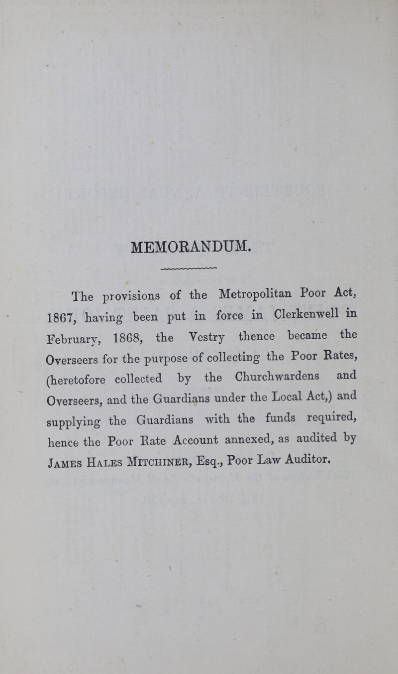 MEMORANDUM. The provisions of the Metropolitan Poor Act. 1867, having been put in force in Clerkenwell in February, 1868, the Vestry thence became the Overseers for the purpose of collecting the Poor Rates, (heretofore collected by the Churchwardens and Overseers, and the Guardians under the Local Act,) and supplying the Guardians with the funds required, hence the Poor Eate Account annexed, as audited by James Hales Mitchiner, Esq., Poor Law Auditor.