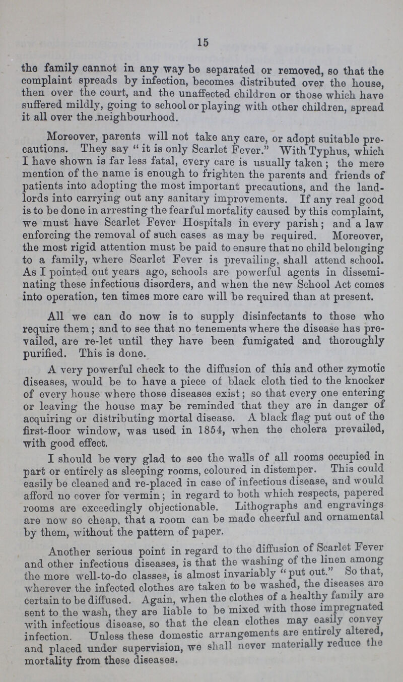15 the family cannot in any way be separated or removed, so that the complaint spreads by infection, becomes distributed over the house, then over the court, and the unaffected children or those which have suffered mildly, going to school or playing with other children, spread it all over the .neighbourhood. Moreover, parents will not take any care, or adopt suitable pre cautions. They say  it is only Scarlet Fever. With Typhus, which I have shown is far less fatal, every care is usually taken ; the mere mention of the name is enough to frighten the parents and friends of patients into adopting the most important precautions, and the land lords into carrying out any sanitary improvements. If any real good is to be done in arresting the fearful mortality caused by this complaint, we must have Scarlet Fever Hospitals in every parish; and a law enforcing the removal of such cases as may be required. Moreover, the most rigid attention must be paid to ensure that no child belonging to a family, where Scarlet Fever is prevailing, shall attend school. As I pointed out years ago, schools are powerful agents in dissemi nating these infectious disorders, and when the new School Act comes into operation, ten times more care will be required than at present. All we can do now is to supply disinfectants to those who require them; and to see that no tenements where the disease has pre vailed, are re-let until they have been fumigated and thoroughly purified. This is done. A very powerful check to the diffusion of this and other zymotic diseases, would be to have a piece of black cloth tied to the knocker of every house where those diseases exist; so that every one entering or leaving the house may be reminded that they are in danger of acquiring or distributing mortal disease. A black flag put out of the first-floor window, was used in 1854, when the cholera prevailed, with good effect. I should be very glad to see the walls of all rooms occupied in part or entirely as sleeping rooms, coloured in distemper. This could easily be cleaned and re-placed in case of infectious disease, and would afford no cover for vermin; in regard to both which respects, papered rooms are exceedingly objectionable. Lithographs and engravings are now so cheap, that a room can be made cheerful and ornamental by them, without the pattern of paper. Another serious point in regard to the diffusion of Scarlet Fe\er and other infectious diseases, is that the washing of the linen among the more well-to-do classes, is almost invariably put out. ^ So that, wherever the infected clothes are taken to be washed, the diseases aio certain to be diffused. Again, when the clothes of a healthy fann y are sent to the wash, they are liable to be mixed with those impregnated with infectious disease, so that the clean clothes may easi y c on\ e} infection. Unless these domestic arrangements are entirely altered, and placed under supervision, we shall never material y ie uco t ie mortality from these diseases.