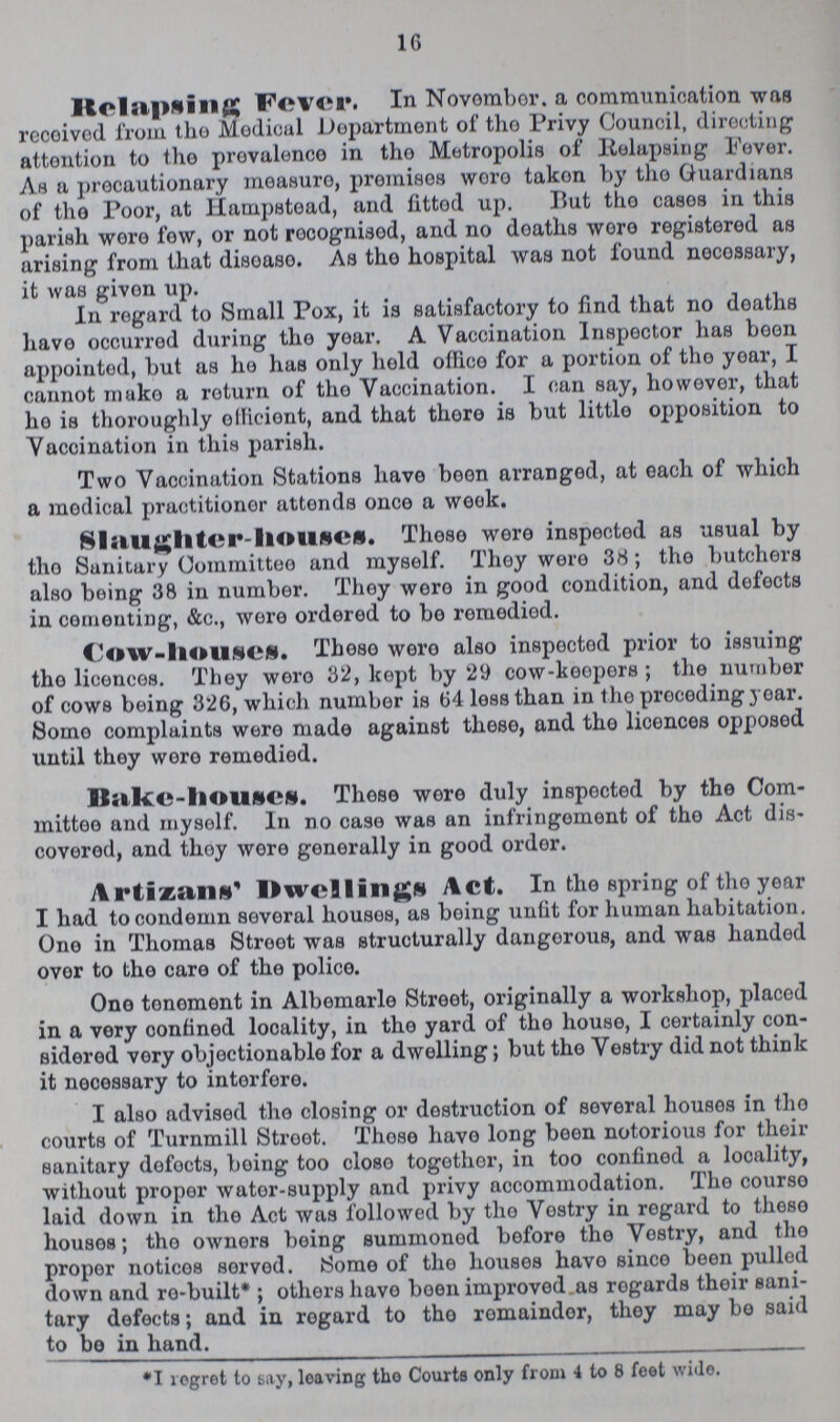 1G Ilclapfting Fever. In Novombor. a communication was rccoivod from tho Modicul Department of tho Privy Council, directing attention to the prevalence in tho Metropolis of lielapsing Fever. As a precautionary measuro, promises woro taken by tho Guardians of tho Poor, at Hampstead, and fittod up. But tho casos in this parish wore fow, or not rocognisod, and no doatlis woro registered as arising from that disoaso. As tho hospital was not found necossary, it was givon up. In regard to Small Pox, it is satisfactory to find that no doaths have occurred during the yoar. A Vaccination Inspector has been appointed, but as he has only held oflico for a portion of tho yoar, I cannot muko a roturn of tho Vaccination. I can say, liowovor, that ho is thoroughly olliciont, and that thoro is but little opposition to Vaccination in this parish. Two Vaccination Stations have boon arranged, at each of which a medical practitioner attends once a week. Slaughter-house. Thoso were inspectod as usual by tho Sanitary Committee and myself. They wero 38; tho butchers also being 38 in number. They wero in good condition, and defects in cementing, &c., wore ordered to be romediod. Cow-house. These wero also inspectod prior to issuing tho licences. They wero 32, kopt by 29 cow-keepers ; the number of cows being 326, which number is 64 loss than in tho proceding year. Somo complaints were made against these, and tho licences opposed until they wore remedied. Bakc-houses. Those were duly inspected by the Com mittee and mysolf. In no case was an infringement of tho Act dis covered, and thoy were generally in good order. Artizans' Dwellings Act. In the spring of tho year I had to condemn several houses, as boing unlit for human habitation. Ono in Thomas Stroot was structurally dangorous, and was handod ovor to the care of the police. One tonoment in Albemarle Street, originally a workshop, placod in a very oonfinod looality, in the yard of tho house, I certainly con sidered very objectionable for a dwelling; but the Vestry did not think it necessary to intorfore. I also advised tho closing or destruction of several housos in the courts of Turnmill Stroot. Those have long been notorious for their sanitary dofocts, boing too closo together, in too confinod a locality, without proper wator-supply and privy accommodation. The courso laid down in tho Act was followed by tho Vostry in regard to theso housos; tho owners being summonod before the Vostry, and the proper noticos sorvod. Some of the houses havo since been pulled down and ro-built* ; others havo boen improved as rogards their sani tary defects; and in regard to tho romaindor, thoy may be said to be in hand. *1 logret to say, leaving tho Courts only from 4 to 8 feet wide.