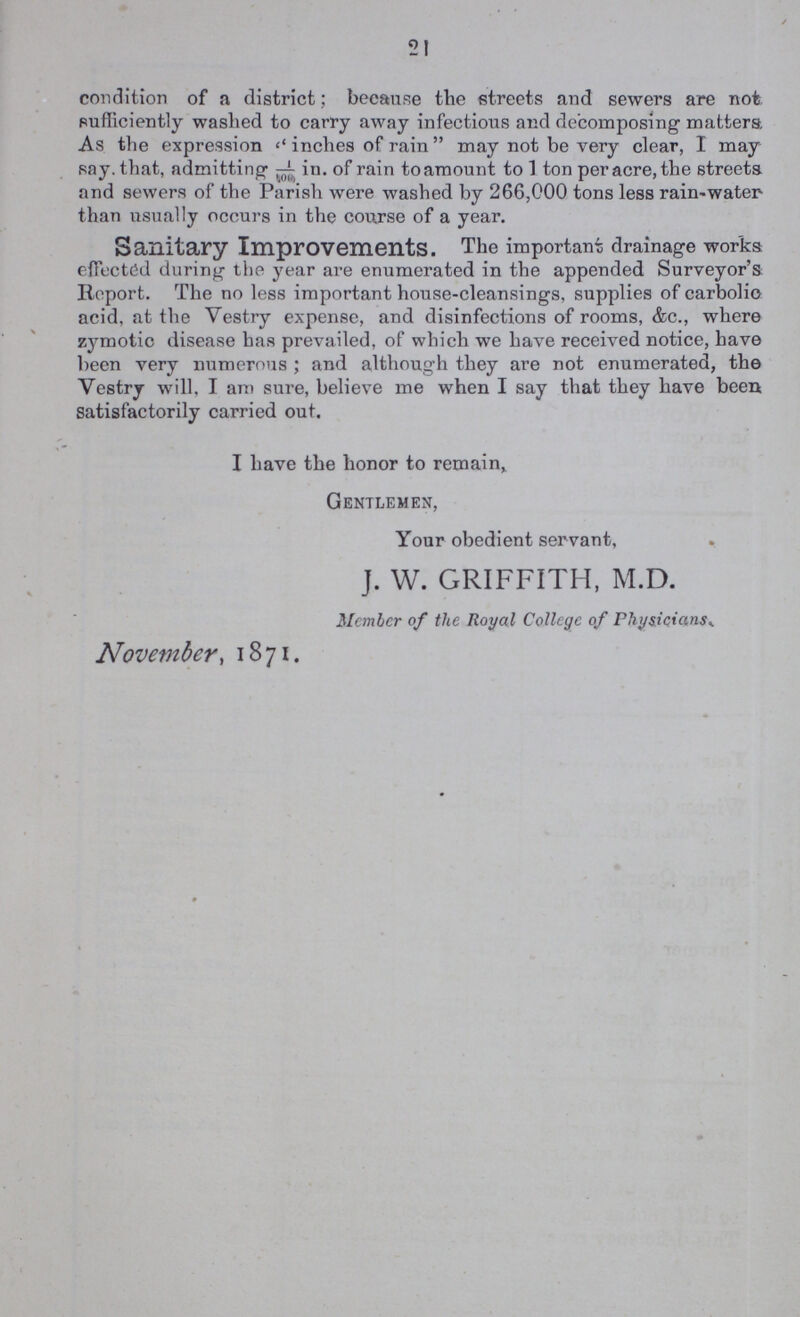 21 condition of a district; because the streets and sewers are not sufficiently washed to carry away infectious and decomposing matters. As the expression inches of rain may not be very clear, I may say. that, admitting 1/100 in. of rain to amount to 1 ton per acre, the streets and sewers of the Parish were washed by 266,000 tons less rain-water than usually occurs in the course of a year. Sanitary Improvements. The important drainage works effected during the year are enumerated in the appended Surveyor's Report. The no less important house-cleansings, supplies of carbolic acid, at the Vestry expense, and disinfections of rooms, &c., where zymotic disease has prevailed, of which we have received notice, have been very numerous; and although they are not enumerated, the Vestry will, I am sure, believe me when I say that they have been satisfactorily carried out. I have the honor to remain,. Gentlemen, Your obedient servant, J. W. GRIFFITH, M.D. Member of the Royal College of Physicians. November, 1871.