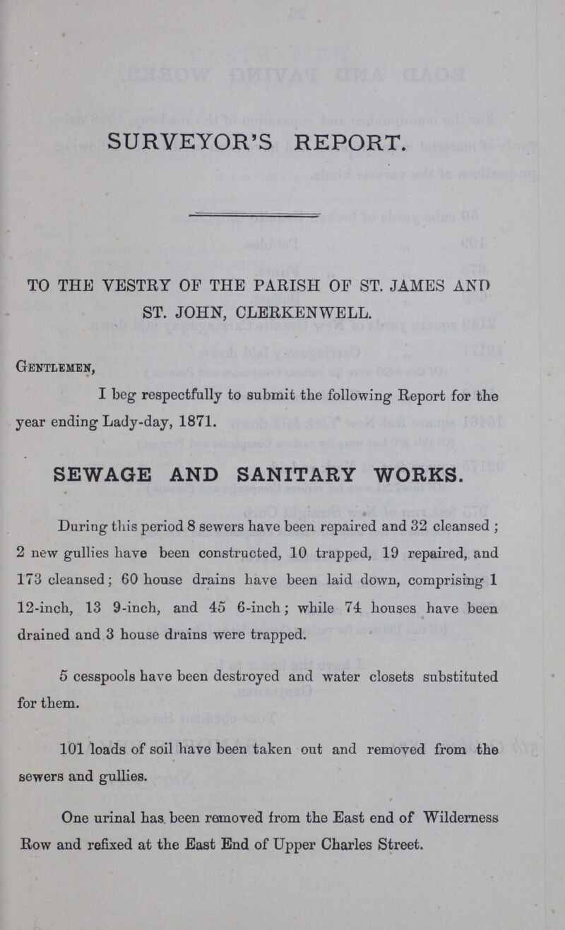 SURVEYOR'S REPORT. TO THE VESTRY OF THE PARISH OP ST. JAMES AND ST. JOHN, CLERKENWELL. Gentlemen, I beg respectfully to submit the following Report for the year ending Lady-day, 1871. SEWAGE AND SANITARY WORKS. During this period 8 sewers have been repaired and 32 cleansed; 2 new gullies have been constructed, 10 trapped, 19 repaired, and 173 cleansed; 60 house drains have been laid down, comprising 1 12-inch, 13 9-inch, and 45 6-inch; while 71 houses have been drained and 3 house drains were trapped. 5 cesspools have been destroyed and water closets substituted for them. 101 loads of soil have been taken out and removed from the sewers and gullies. One urinal has been removed from the East end of Wilderness Row and refixed at the East End of Upper Charles Street.