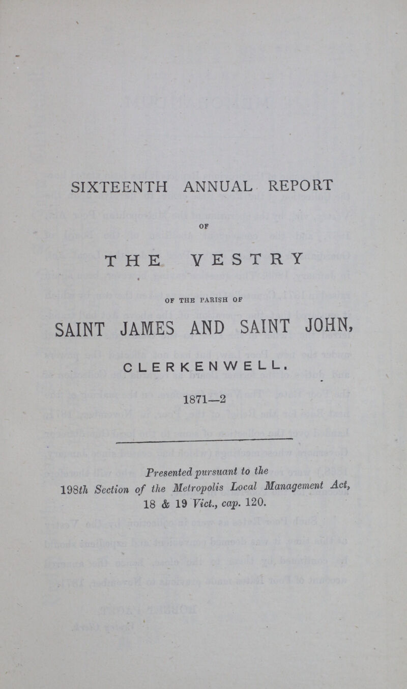 SIXTEENTH ANNUAL REPORT OF THE VESTRY OF THE PARISH OF SAINT JAMES AND SAINT JOHN, CLERKENWELL. 1871—2 Presented pursuant to the 198th Section of the Metropolis Local Management Act, 18 & 19 Vict., cap. 120.