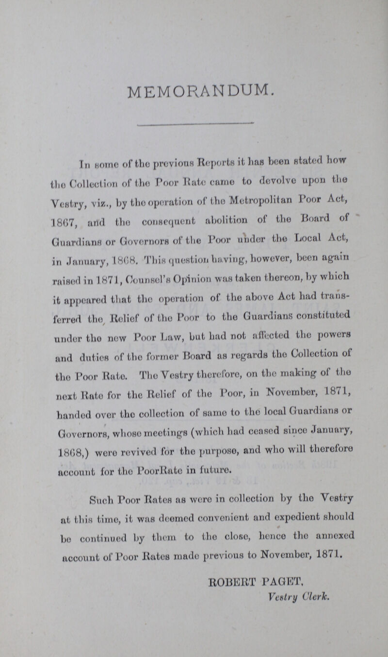 MEMORANDUM. In some of the previous Reports it has been stated how the Collection of the Poor Rate came to devolve upon the Vestry, viz., by the operation of the Metropolitan Poor Act, 1807, and the consequent abolition of the Board of Guardians or Governors of the Poor under the Local Act, in January, 1868. This question having, however, been again raised in 1871, Counsel's Opinion was taken thereon, by which it appeared that the operation of the above Act had trans ferred the Relief of the Poor to the Guardians constituted under the now Poor Law, but had not affected the powers and duties of the former Hoard as regards the Collection of the Poor Rate. The Vestry therefore, on the making of the next Rate for the Relief of the Poor, in November, 1871, handed over the collection of same to the local Guardians or Governors, whose meetings (which had ceased since January, 1808,) were revived for the purpose, and who will therefore account for the PoorRate in future. Such Poor Rates as were in collection by the Vestry at this time, it was doomed convenient and expedient should bo continued by them to the close, hence the annexed account of Poor Rates made previous to November, 1871. ROBERT PAGET, Vestry Clerk.