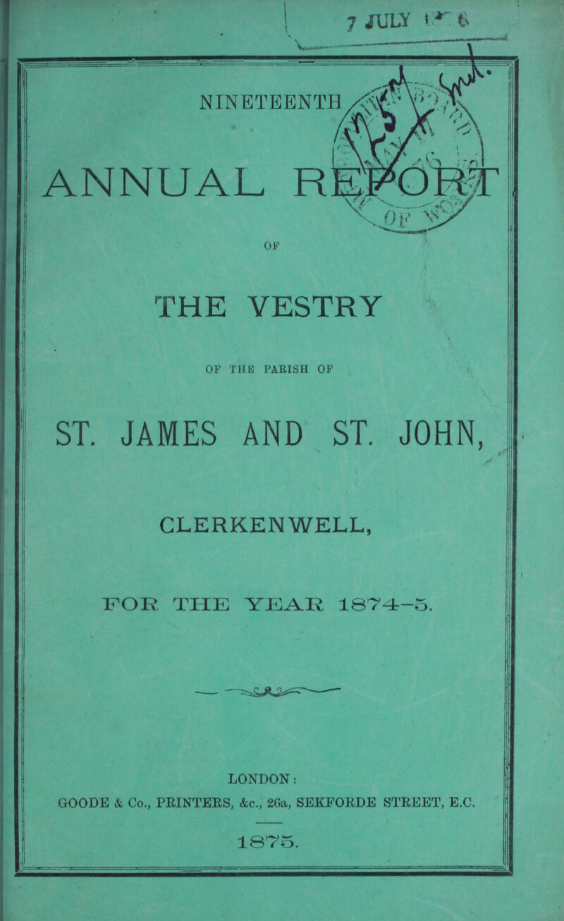 NINETEENTH ANNUAL REPORT OF THE VESTRY OF THE PARISH OF ST. JAMES AND ST. JOHN, CLERKENWELL, FOR THE YEAR 1074r-5. LONDON: GOODE & Co., PRINTERS, &c., 26a, SEKFORDE STREET, E.C. 1875.