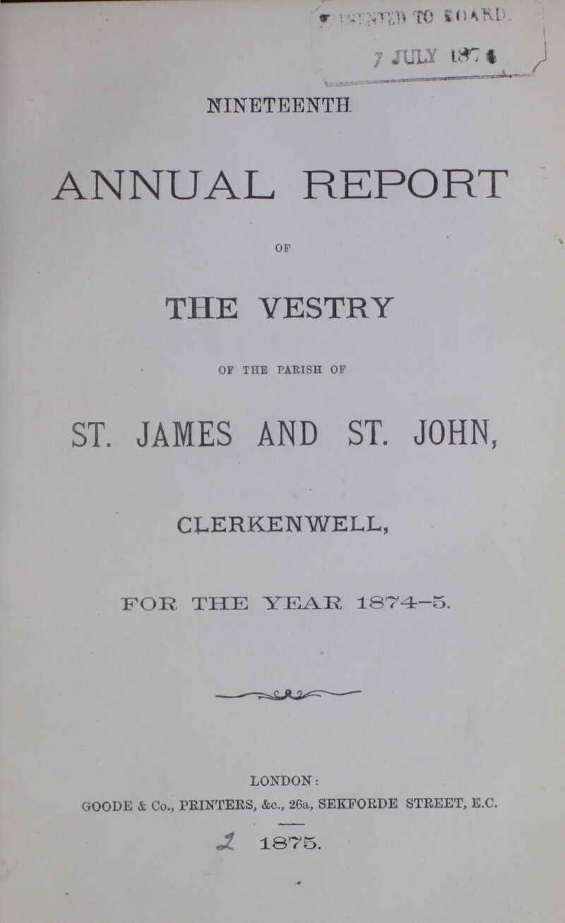NINETEENTH ANNUAL REPORT OF THE VESTRY OF THE PARISH OF ST. JAMES AND ST. JOHN, CLERKENWELL, FOR THE YEAR 1874-5. LONDON: GOODE & Co., PRINTERS, &c., 26a, SEKFORDE STREET, E.C. 1875.