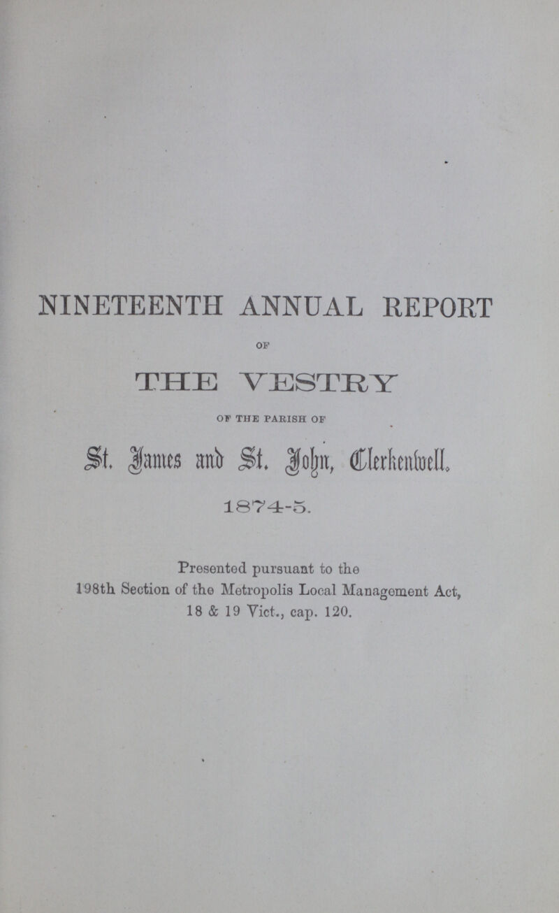 NINETEENTH ANNUAL REPORT OF THE VESTRY OF THE PARISH OF St. James and St. John,Clerckenwell. 1874-5. Presented pursuant to the 198th Section of the Metropolis Local Management Act, 18 & 19 Vict., cap. 120.