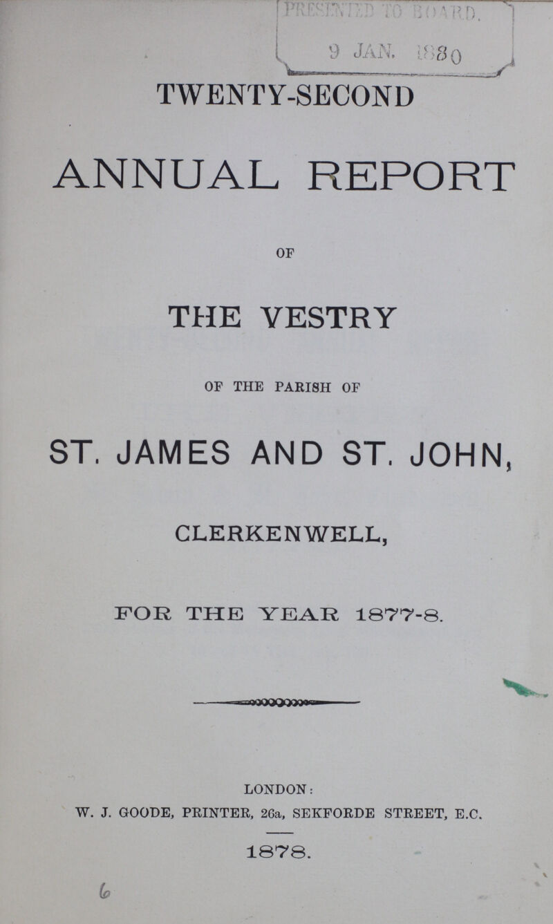 TWENTY-SECOND ANNUAL REPORT OF THE VESTRY OF THE PARI8H OF ST. JAMES AND ST. JOHN, CLERKENWELL, FOR THE YEAR 1877-8. LONDON: W. J. GOODE, PRINTER, 26a, SEKFORDE STREET, E.C. 1878. 6