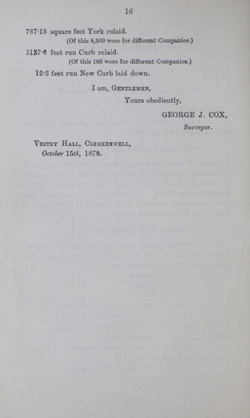16 767.15 square feet York relaid. (Of this 8,309 were for different Companies.) 5137.6 feet run Curb relaid. (Of this 186 were for different Companies.) 12.3 feet run New Curb laid down. I am, Gentlemen, Yours obediently, GEORGE J. COX, Surveyor. Vestry Hall, Clerkenwell, October 15th, 1878.