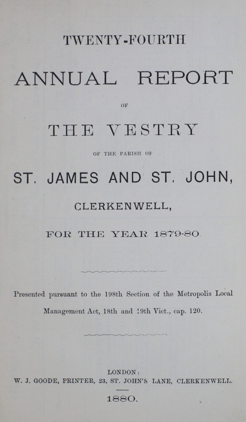 TWENTY-FOURTH ANNUAL REPORT of THE VESTRY of the parish of ST, JAMES AND ST, JOHN, CLERKENWELL, for the year 1879-80. Presented pursuant to the 198th Section of the Metropolis Local Management Act, 18th and 19th Vict., cap. 120. LONDON: W. J. GOODE, PRINTER, 23, ST. JOHN'S LANE, CLERKENWELL. 1880.