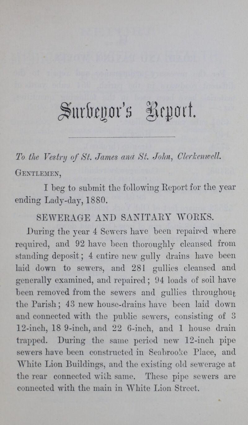 Surbeyor's Report To the Vestry of St. James ana St. John, Clerkenwell. Gentlemen, I beg to submit the following Report for the year ending Lady-day, 1880. SEWERAGE AND SANITARY WORKS. During the year 4 Sewers have been repaired where required, and 92 have been thoroughly cleansed from standing deposit; 4 entire new gully drains have been laid down to sewers, and 281 gullies cleansed and generally examined, and repaired; 94 loads of soil have been removed from the sewers and gullies throughout the Parish; 43 new house-drains have been laid down and connected with the public sewers, consisting of 3 12-inch, 18 9-inch, and 22 6-inch, and 1 house drain trapped. During the same period new 12-inch pipe sewers have been constructed in Seabrooke Place, and White Lion Buildings, and the existing old sewerage at the rear connected with same. These pipe sewers are connected with the main in White Lion Street.