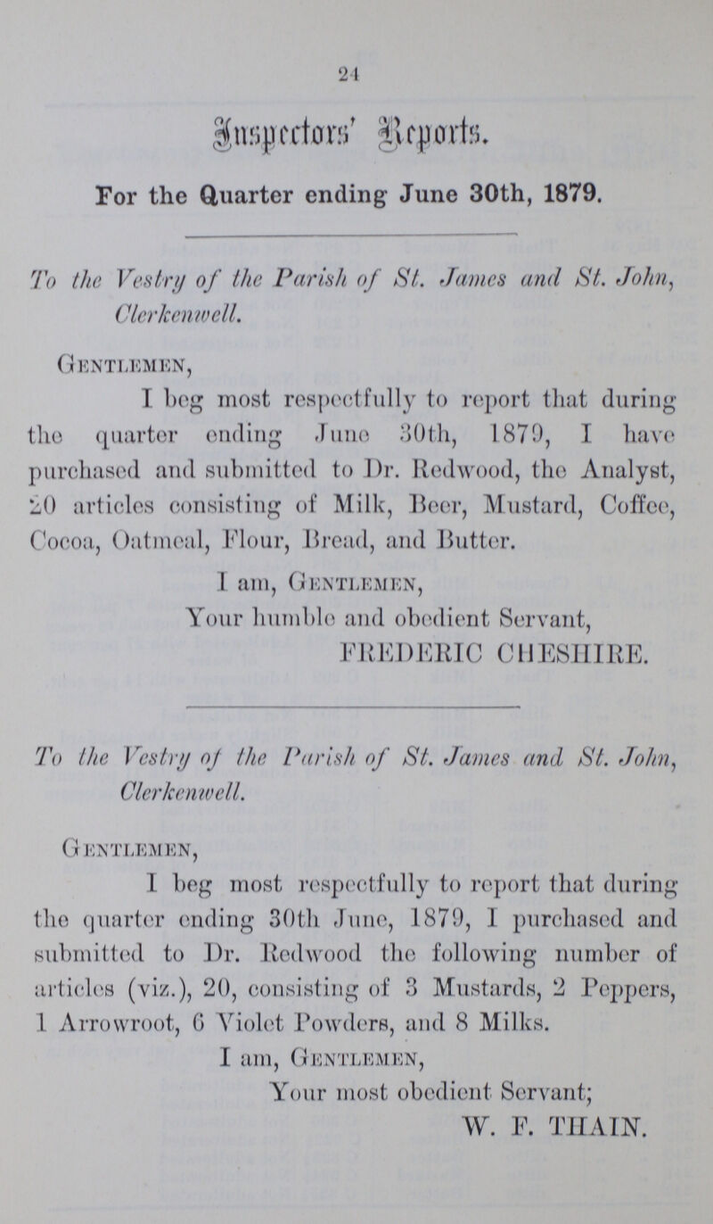 24 Inspectors' Reports. For the Quarter ending June 30th, 1879. To the Vestry of the Parish of St. James and St. John, Clerkenwell. Gentlemen, I beg most respectfully to report that during the quarter ending June 30th, 1870, I have purchased and submitted to Dr. Redwood, the Analyst, 20 articles consisting of Milk, Beer, Mustard, Coffee, Cocoa, Oatmeal, Flour, Bread, and Butter. 1 am, Gentlemen, Your humble and obedient Servant, FREDERIC CHESHIRE. To the Vestry of the Parish of St. James and St. John, Clerkenwell. G entlemen, I beg most respectfully to report that during the quarter ending 30th June, 1870, I purchased and submitted to Dr. Redwood the following number of articles (viz.), 20, consisting of 3 Mustards, 2 Peppers, 1 Arrowroot, 6 Violet Powders, and 8 Milks. I am, Gentlemen, Your most obedient Servant; W. F. THAIN.