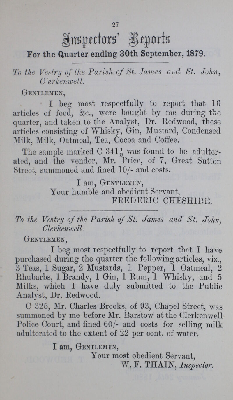 27 Inspector's Report For the Quarter ending 30th September, 1879. To the Vestry of the Parish of St. James and St. John, Clerkenwell. Gentlemen, I beg most respectfully to report that 16 articles of food, &c., were bought by me during the quarter, and taken to the Analyst, Dr. Redwood, these articles consisting of Whisky, Gin, Mustard, Condensed Milk, Milk, Oatmeal, Tea, Cocoa and Coffee. The sample marked C 341½ was found to be adulter ated, and the vendor, Mr. Price, of 7, Great Sutton Street, summoned and fined 10/- and costs. I am, Gentlemen, Your humble and obedient Servant, FREDERIC CHESHIRE. To the Vestry of the Parish of St. James and St. John, Clerkenwell Gentlemen, I beg most respectfully to report that I have purchased during the quarter the following articles, viz., 3 Teas, 1 Sugar, 2 Mustards, 1 Pepper, 1 Oatmeal, 2 Rhubarbs, 1 Brandy, 1 Gin, 1 Rum, 1 Whisky, and 5 Milks, which I have duly submitted to the Public Analyst, Dr. Redwood. C 325, Mr. Charles Brooks, of 93, Chapel Street, was summoned by me before Mr. Barstow at the Clerkenwell Police Court, and fined 60/- and costs for selling milk adulterated to the extent of 22 per cent, of water. I am, Gentlemen, Your most obedient Servant, W. F. THAIN, Inspector.