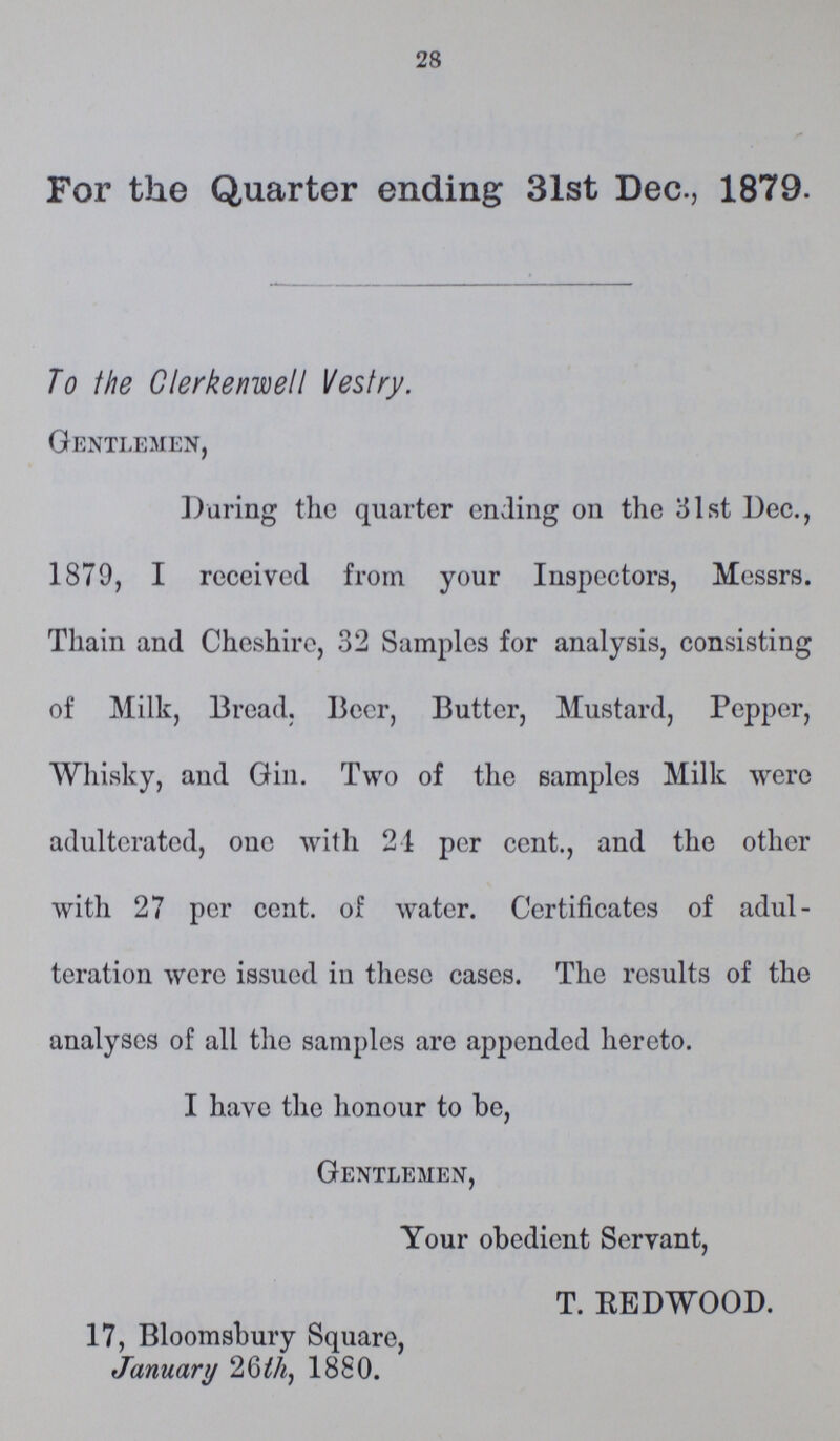 28 For the Quarter ending 31st Dec., 1879. To the Clerkenwell Vestry. Gentlemen, During the quarter ending on the 31st Dec., 1879, I received from your Inspectors, Messrs. Thain and Cheshire, 32 Samples for analysis, consisting of Milk, Bread. Beer, Butter, Mustard, Pepper, Whisky, and Gin. Two of the samples Milk were adulterated, one with 21 per cent., and the other with 27 per cent, of water. Certificates of adul teration were issued in these cases. The results of the analyses of all the samples are appended hereto. I have the honour to be, Gentlemen, Your obedient Servant, T. EEDWOOD. 17, Bloomsbury Square, January 26th, 1880.