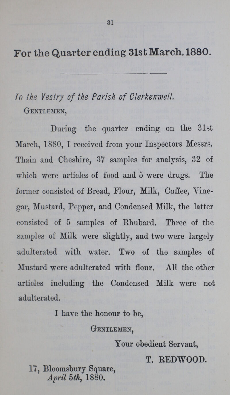 31 For the Quarter ending 31st March, 1880. To the Vestry of the Parish of CIerkenwelI. Gentlemen, During the quarter ending on the 31st March, 1880, I received from your Inspectors Messrs. Thain and Cheshire, 87 samples for analysis, 32 of which were articles of food and 5 were drugs. The former consisted of Bread, Flour, Milk, Coffee, Vine gar, Mustard, Pepper, and Condensed Milk, the latter consisted of 5 samples of Rhubard. Three of the samples of Milk were slightly, and two were largely adulterated with water. Two of the samples of Mustard were adulterated with flour. All the other articles including the Condensed Milk were not adulterated. I have the honour to be, Gentlemen, Your obedient Servant, T. REDWOOD. 17, Bloomsbury Square, April 5th, 1880.