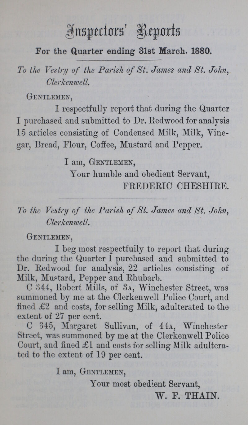 Inspector's Report For the Quarter ending 31st March, 1880. To the Vestry of the Parish of St. James and St. John, Clerkenwell. Gentlemen, I respectfully report that during the Quarter I purchased and submitted to Dr. Redwood for analysis 15 articles consisting of Condensed Milk, Milk, Vine gar, Bread, Flour, Coffee, Mustard and Pepper. I am, Gentlemen, Your humble and obedient Servant, FREDERIC CHESHIRE. To the Vestry of the Parish of St. James and St. John, Clerkenwell. Gentlemen, I beg most respectfully to report that during the during the Quarter I purchased and submitted to Dr. Redwood for analysis, 22 articles consisting of Milk, Mustard, Pepper and Rhubarb. C 344, Robert Mills, of 3a, Winchester Street, was summoned by me at the Clerkenwell Police Court, and fined £2 and costs, for selling Milk, adulterated to the extent of 27 per cent. C 345, Margaret Sullivan, of 44a, Winchester Street, was summoned by me at the Clerkenwell Police Court, and fined £1 and costs for selling Milk adultera ted to the extent of 19 per cent. I am, Gentlemen, Your most obedient Servant, W. F. THAIN.