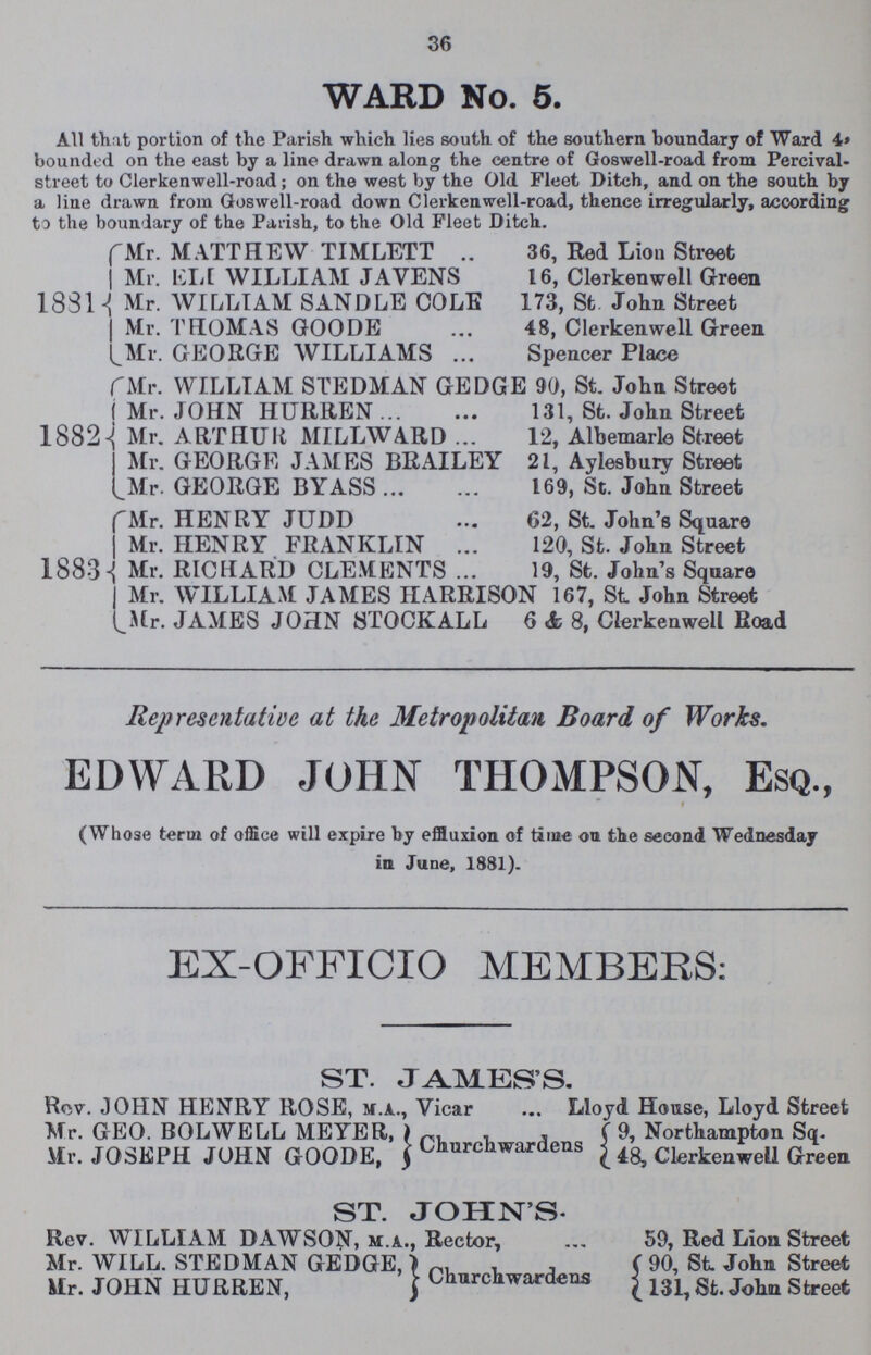 36 WARD No. 5. All that portion of the Parish which lies south of the southern boundary of Ward 4» bounded on the east by a line drawn along the centre of Goswell-road from Percival street to Clerkenwell-road; on the west by the Old Fleet Ditch, and on the south by a line drawn from Goswell-road down Clerkenwell-road, thence irregularly, according to the boundary of the Parish, to the Old Fleet Ditch. 1831 Mr. MATTHEW TIMLETT 36, Red Lion Street Mr. ELI WILLIAM JAVENS 16, Clerkenwell Green Mr. WILLIAM SANDLE COLE 173, St John Street Mr. THOMAS GOODE 48, Clerkenwell Green Mr. GEORGE WILLIAMS Spencer Place 1882 Mr. WILLIAM STEDMAN GEDGE 90, St. John Street Mr. JOHN HURREN 131, St. John Street Mr. ARTHUR MILLWARD 12, Albemarle Street Mr. GEORGE JAMES BRAILEY 21, Aylesbury Street Mr. GEORGE BYASS 169, St. John Street 1883 Mr. HENRY JUDD 62, St. John's Square Mr. HENRY FRANKLIN 120, St. John Street Mr. RICHARD CLEMENTS 19, St. John's Square Mr. WILLIAM JAMES HARRISON 167, St John Street Mr. JAMES JOHN STOCKALL 6 & 8, Clerkenwell Road Representative at the Metropolitan Board of Works. EDWARD JOHN THOMPSON, ESQ., (Whose term of office will expire by effluxion of time on the second Wednesday in June, 1881). EX-OFFICIO MEMBERS: ST. JAMES'S. Rev JOHN HENRY ROSE, m.a., Vicar Lloyd House, Lloyd Street Mr. GEO. BOLWELL MEYER, Mr. JOSEPH JOHN GOODE, Churchwardens 9, Northampton Sq. 48, Clerkenwell Green ST. JOHN'S Rev. WILLIAM DAWSON, m.a., Rector, 59, Red Lion Street Mr. WILL. STEDMAN GEDGE, Mr. JOHN HURREN, Churchwardens 90, St. John Street 131, St. John Street