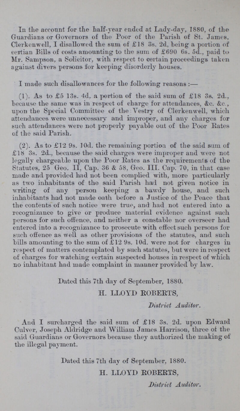 In the account for the half-year ended at Lady-day, 1880, of the Guardians or Governors of the Poor of the Parish of St. James, Clerkenwell, I disallowed the sum of £18 3s. 2d, being a portion of certian Bills of costs amounting to the sum of £690 6s. 5d., paid to Mr. Sampson, a Solicitor, with respect to certain proceedings taken against divers persons for keeping disorderly houses. I made such disallowances for the following reasons:— (1). As to £5 13s. 4d, a portion of the said sum of £18 3s. 2d., because the same was in respect of charge for attendances, &c. &c., upon the Special Committee of the Vestry of Clerkenwell, which attendances were unnecessary and improper, and any charges for such attendances were not properly payable out of the Poor Rates of the said Parish. (2). As to £12 9s. 10d. the remaining portion of the said sum of £18 3s. 2d., because the said charges were improper and were not legally chargeable upon the Poor Rates as the requirements of the Statutes, 25 Geo. II, Cap. 36 & 58, Geo. III. Cap. 70, in that case made and provided had not been complied with, more particularly as two inhabitants of the said Parish had not given notice in writing of any person keeping a bawdy house, and such inhabitants had not made oath before a Justice of the Peace that the contents of such notice were true, and had not entered into a recognizance to give or produce material evidence against such persons for such offence, and neither a constable nor overseer had entered into a recognizance to prosecute with effect such persons for such offence as well as other provisions of the statutes, and such bills amounting to the sum of £12 9s. 10d. were not for charges in respect of matters contemplated by such statutes, but were in respect of charges for watching certain suspected houses in respect of which no inhabitant had made complaint in manner provided by law. Dated this 7th day of September, 1880. II. LLOYD ROBERTS, District Auditor. And I surcharged the said sum of £18 3s. 2d. upon Edwaid Culver, Joseph Aldridge and William James Harrison, three of the said Guardians or Governors because they authorized the making of the illegal payment. Dated this 7th day of September, 1880. H. LLOYD ROBERTS, District Auditor.