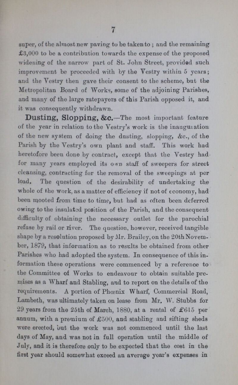7 super, of the almost new paving to be taken to ; and the remaining £3,000 to be a contribution towards the expense of the proposed widening of the narrow part of St. John Street, provided such improvement be proceeded with by the Vestry within 5 years; and the Vestry then gave their consent to the scheme, but the Metropolitan Board of Works, some of the adjoining Parishes, and many of the large ratepayers of this Parish opposed it, and it was consequently withdrawn. Dusting, Slopping, &C.—The most important feature of the year in relation to the Vestry's work is the inauguration of the new system of doing the dusting, slopping, &c., of the Parish by the Vestry's own plant and staff. This work had heretofore been done by contract, except that the Vestry had for many years employed its own staff of sweepers for street cleansing, contracting for the removal of the sweepings at per load. The question of the desirability of undertaking the whole of the work, as a matter of efficiency if not of economy, had been mooted from time to time, but had as often been deferred owing to the insulated position of the Parish, and the consequent difficulty of obtaining the necessary outlet for the parochial refuse by rail or river. The question, however, received tangible shape by a resolution proposed by Mr. Brailey, on the 20th Novem ber, 1879, that information as to results be obtained from other Parishes who had adopted the system. In consequence of this in formation these operations were commenced by a reference to the Committee of Works to endeavour to obtain suitable pre mises as a Wharf and Stabling, and to report on the details of the requirements. A portion of Phoenix Wharf, Commercial Road, Lambeth, was ultimately taken on lease from Mr. W. Stubbs for 29 years from the 25th of March, 1880, at a rental of £615 per annum, with a premium of £500, and stabling and sifting sheds were erected, but the work was not commenced until the last days of May, and was not in full operation until the middle of July, and it is therefore only to be expected that the cost in the first year should somewhat exceed an average year's expenses in