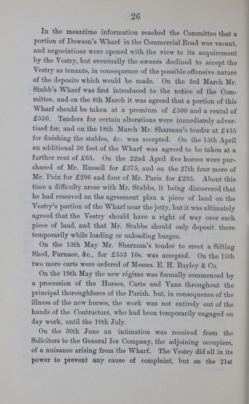 26 In the meantime information reached the Committee that a portion of Dowson's Wharf in the Commercial Road was vacant, and negociations were opened with the view to its acquirement by the Vestry, but eventually the owners declined to accept the Vestry as tenants, in consequence of the possible offensive nature of the deposits which would be made. On the 3rd March Mr. Stubb's Wharf was first introduced to the notice of the Com mittee, and on the 8th March it was agreed that a portion of this Wharf should be taken at a premium of £500 and a rental of £550. Tenders for certain alterations were immediately adver tised for, and on the 18th March Mr. Sharman's tender at £435 for finishing the stables, &c. was accepted. On the 15th April an additional 30 feet of the Wharf was agreed to be taken at a farther rent of £65. On the 22nd April five horses were pur chased of Mr. Russell for £375, and on the 27th four more of Mr. Pain for £296 and four of Mr. Paris for £295. About this time a difficulty arose with Mr. Stubbs, it being discovered that he had reserved on the agreement plan a piece of land on the Vestry's portion of the Wharf near the jetty, but it was ultimately agreed that the Vestry should have a right of way over such piece of land, and that Mr. Stubbs should only deposit there temporarily while loading or unloading barges. On the 13th May Mr. Sharman's tender to erect a Sifting Shed, Furnace, &c., for £553 10s. was accepted. On the 15th two more carts were ordered of Messrs. E. H. Bayley & Co. On the 19th May the new regime was formally commenced by a procession of the Horses, Carts and Vans throughout the principal thoroughfares of the Parish, but, in consequence of the illness of the new horses, the work was not entirely out of the hands of the Contractors, who had been temporarily engaged on day work, until the 10th July. On the 30th June an intimation was received from the Solicitors to the General Ice Company, the adjoining occupiers, of a nuisance arising from the Wharf. The Vestry did all in its power to prevent any cause of complaint, but on the 21st