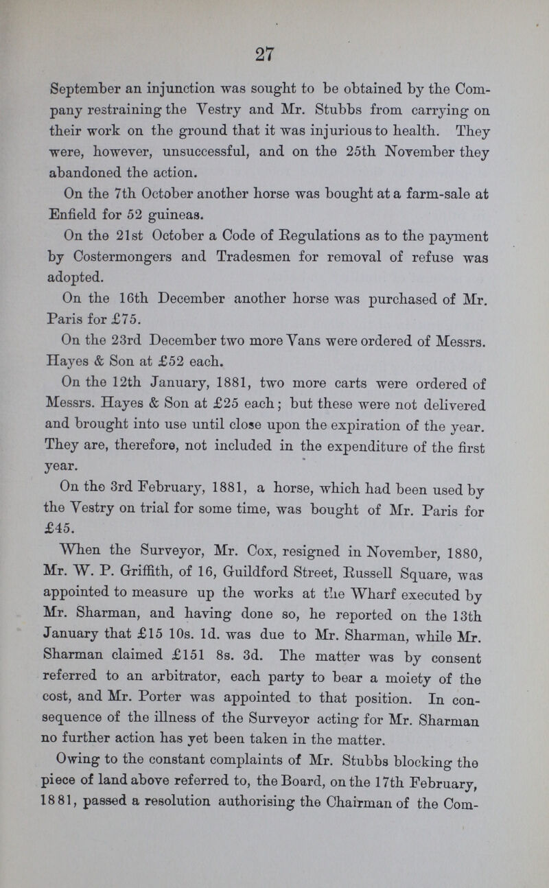 27 September an injunction was sought to be obtained by the Com pany restraining the “Vestry and Mr. Stubbs from carrying on their work on the ground that it was injurious to health. They were, however, unsuccessful, and on the 25th November they abandoned the action. On the 7th October another horse was bought at a farm-sale at Enfield for 52 guineas. On the 21st October a Code of Eegulations as to the payment by Costermongers and Tradesmen for removal of refuse was adopted. On the 16th December another horse was purchased of Mr. Paris for £75. On the 23rd December two more Vans were ordered of Messrs. Hayes & Son at £52 each. On the 12th January, 1881, two more carts were ordered of Messrs. Hayes & Son at £25 each; but these were not delivered and brought into use until close upon the expiration of the year. They are, therefore, not included in the expenditure of the first year. On the 3rd February, 1881, a horse, which had been used by the Vestry on trial for some time, was bought of Mr. Paris for £45. When the Surveyor, Mr. Cox, resigned in November, 1880, Mr. W. P. Griffith, of 16, Guildford Street, Russell Square, was appointed to measure up the works at the Wharf executed by Mr. Sharman, and having done so, he reported on the 13th January that £15 10s. 1d. was due to Mr. Sharman, while Mr. Sharman claimed £151 8s. 3d. The matter was by consent referred to an arbitrator, each party to bear a moiety of the cost, and Mr. Porter was appointed to that position. In con sequence of the illness of the Surveyor acting for Mr. Sharman no further action has yet been taken in the matter. Owing to the constant complaints of Mr. Stubbs blocking the piece of land above referred to, the Board, on the 17th February, 18 81, passed a resolution authorising the Chairman of the Com¬