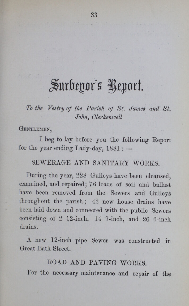 Surbeyor's Report. To the Vestry of the Parish oj St. James and St. John, Clerkenwell Gentlemen, I beg to lay before you the following Eeport for the year ending Lady-day, 1881 : — SEWERAGE AND SANITARY WORKS. During the year, 228 Gulleys have been cleansed, examined, and repaired; 76 loads of soil and ballast have been removed from the Sewers and Gulleys throughout the parish; 42 new house drains have been laid down and connected with the public Sewers consisting of 2 12-inch, 11 9-inch, and 26 6-inch drains. A new 12-inch pipe Sewer was constructed in Great Bath Street. ROAD AND PAYING WORKS. For the necessary maintenance and repair of the 33