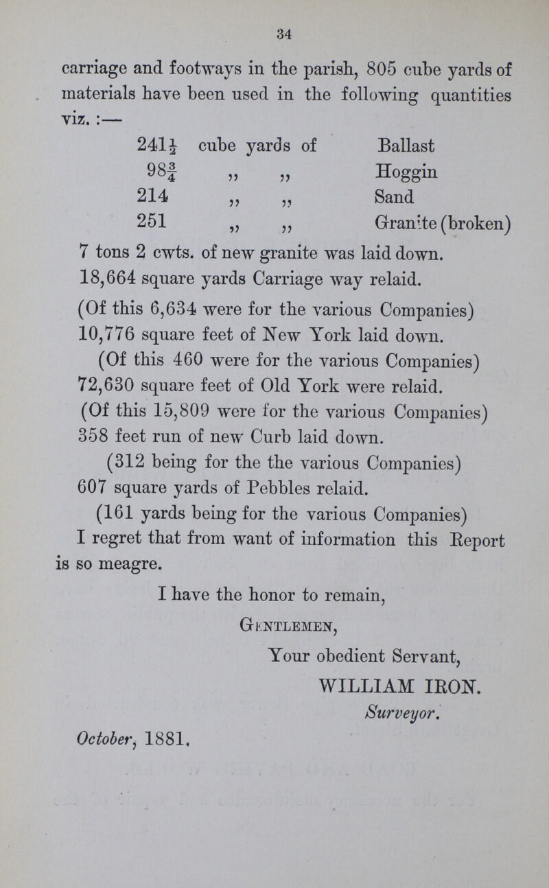 34 carriage and footways in the parish, 805 cube yards of materials have been used in the following quantities viz. :— 241½ cube yards of Ballast 98¾ „ „ Hoggin 214 ,, ,, Sand 251 „ ,, Granite (broken) 7 tons 2 cwts. of new granite was laid down. 18,664 square yards Carriage way relaid. (Of this 6,634 were for the various Companies) 10,776 square feet of New York laid down. (Of this 460 were for the various Companies) 72,630 square feet of Old York were relaid. (Of this 15,809 were for the various Companies) 358 feet run of new Curb laid down. (312 being for the the various Companies) 607 square yards of Pebbles relaid. (161 yards being for the various Companies) I regret that from want of information this Eeport is so meagre. I have the honor to remain, Gentlemen, Your obedient Servant, WILLIAM IRON. Surveyor. October, 1881,