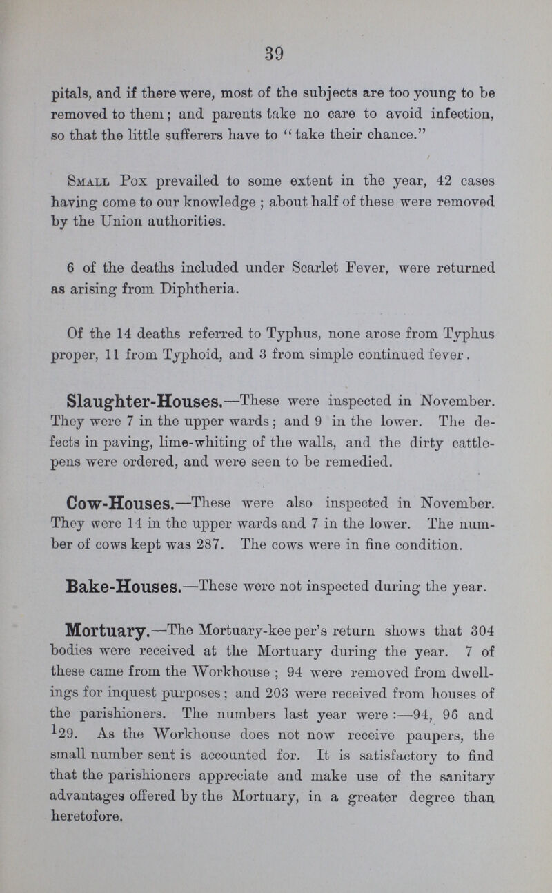 39 pitals, and if there were, most of the subjects are too young to be removed to them; and parents take no care to avoid infection, so that the little sufferers have to “ take their chance. Small Pox prevailed to some extent in the year, 42 cases having come to our knowledge ; about half of these were removed by the Union authorities. 6 of the deaths included under Scarlet Fever, were returned as arising from Diphtheria. Of the 14 deaths referred to Typhus, none arose from Typhus proper, 11 from Typhoid, and 3 from simple continued fever . Slaughter-Houses.—These were inspected in November. They were 7 in the upper wards ; and 9 in the lower. The de fects in paving, lime-whiting of the walls, and the dirty cattle pens were ordered, and were seen to be remedied. Cow-Houses.—These were also inspected in November. They were 14 in the upper wards and 7 in the lower. The num ber of cows kept was 287. The cows were in fine condition. Bake-Houses.—These were not inspected during the year. Mortuary.—'The Mortuary-keeper's return shows that 304 bodies were received at the Mortuary during the year. 7 of these came from the Workhouse ; 94 were removed from dwell ings for inquest purposes; and 203 were received from houses of the parishioners. The numbers last year were :—94, 96 and 129. As the Workhouse does not now receive paupers, the small number sent is accounted for. It is satisfactory to find that the parishioners appreciate and make use of the sanitary advantages offered by the Mortuary, iu a greater degree than heretofore.