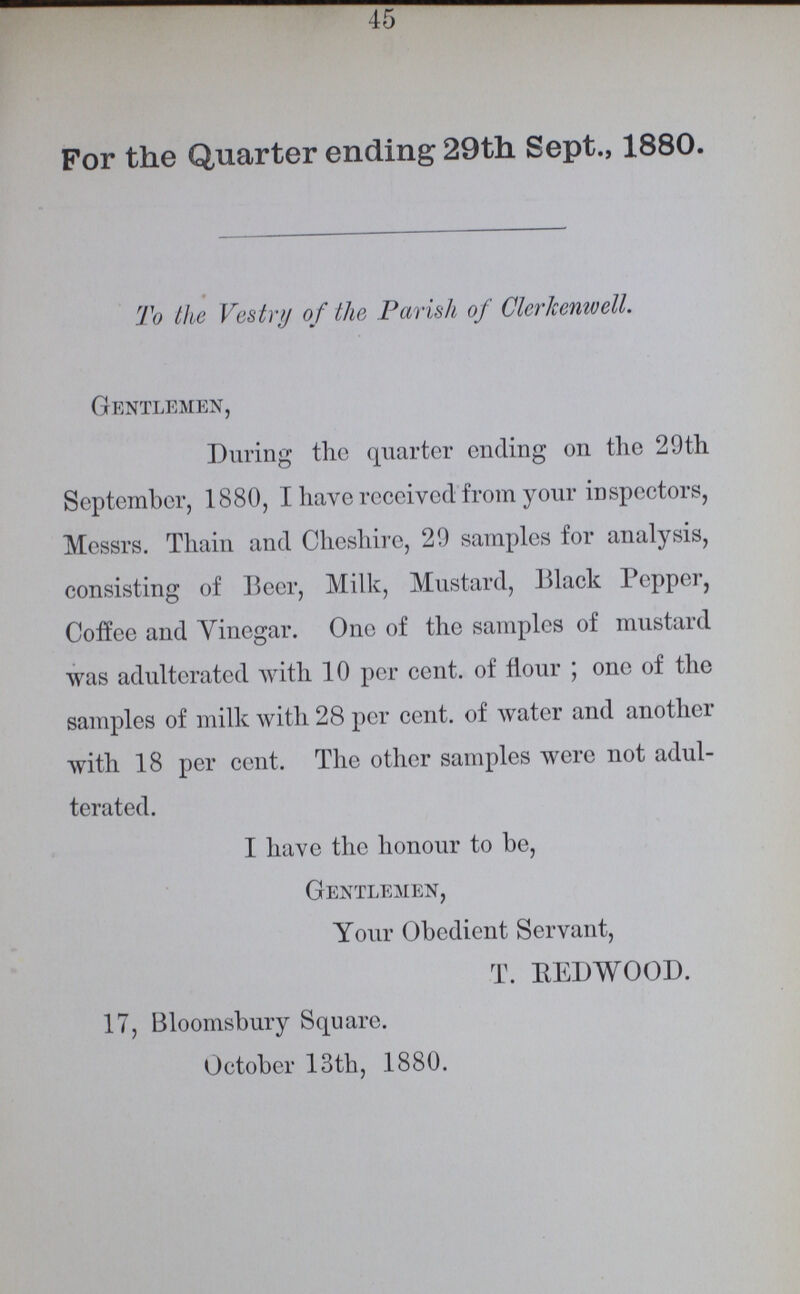 45 For the Quarter ending 29th Sept., 1880. To the Vestry of the Parish of Clerkenwell. Gentlemen, During the quarter ending on the 29th September, 1880, I have received from your inspectors, Messrs. Thain and Cheshire, 29 samples for analysis, consisting of Beer, Milk, Mustard, Black Pepper, Coffee and Vinegar. One of the samples of mustard was adulterated with 10 per cent. of flour; one of the samples of milk with 28 per cent. of water and another with 18 per cent. The other samples were not adul terated. I have the honour to be, Gentlemen, Your Obedient Servant, T. REDWOOD. 17, Bloomsbury Square. October 13th, 1880.
