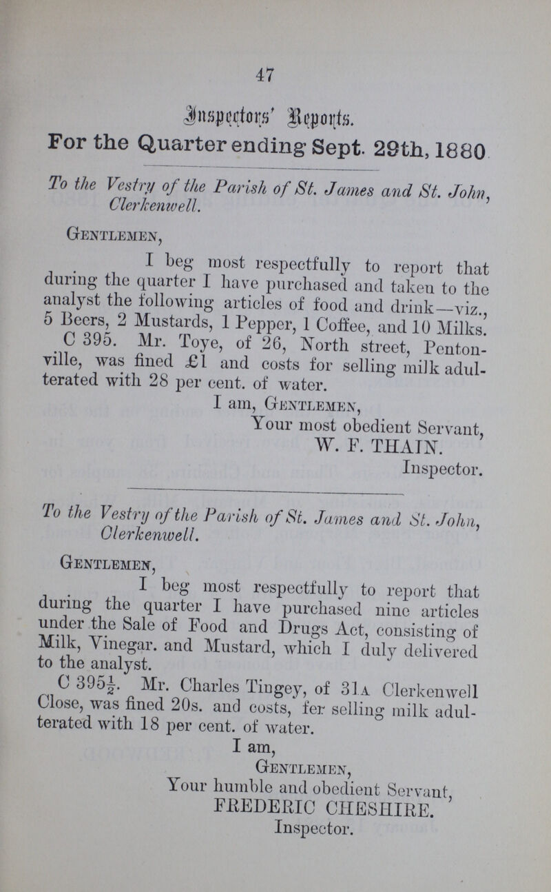 47 Inspectors' Reports. For the Quarter ending Sept. 29th, 1880 To the Vestry of the Parish of St. James and St. John, Clerkenwell. Gentlemen, I beg most respectfully to report that during the quarter I have purchased and taken to the analyst the following articles of food and drink—viz., 5 Beers, 2 Mustards, 1 Pepper, 1 Coffee, and 10 Milks. C 395. Mr. Toye, of 26, North street, Penton ville, was fined £1 and costs for selling milk adul terated with 28 per cent. of water. I am, Gentlemen, Your most obedient Servant, W. F. THAIN. Inspector. To the Vestry of the Parish of St. James and St. John, Clerkenwell. Gentlemen, I beg most respectfully to report that during the quarter I have purchased nine articles under the Sale of Food and Drugs Act, consisting of Milk, Vinegar. and Mustard, which I duly delivered to the analyst. C 395½. Mr. Charles Tingey, of 31a Clerkenwell Close, was fined 20s. and costs, fer selling milk adul terated with 18 per cent. of water. I am, Gentlemen, Your humble and obedient Servant, FREDERIC CHESHIRE. Inspector.