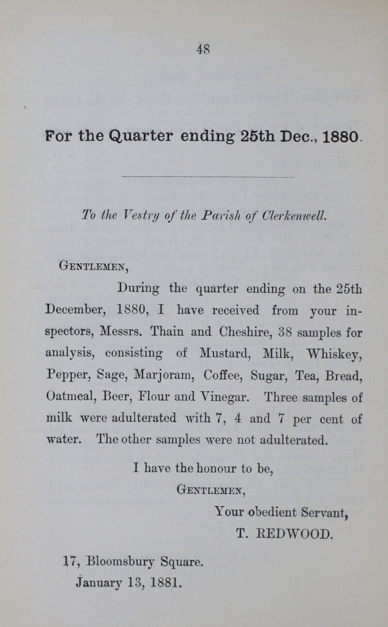 48 For the Quarter ending 25th Dec., 1880. To the Vestry of the Parish of Clerkenwell. Gentlemen, During the quarter ending on the 25th December, 1880, I have received from your in spectors, Messrs. Thain and Cheshire, 38 samples for analysis, consisting of Mustard, Milk, Whiskey, Pepper, Sage, Marjoram, Coffee, Sugar, Tea, Bread, Oatmeal, Beer, Flour and Vinegar. Three samples of milk were adulterated with 7, 4 and 7 per cent of water. The other samples were not adulterated. I have the honour to be, Gentlemen, Your obedient Servant, T. REDWOOD. 17, Bloomsbury Square. January 13, 1881.