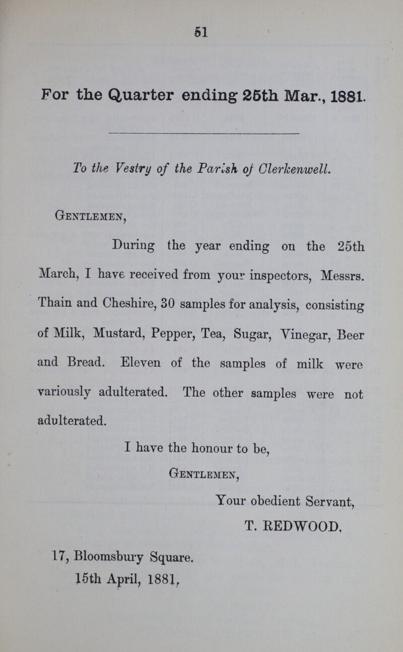 51 For the Quarter ending 25th Mar., 1881. To the Vestry of the Parish of Clerkenwell. Gentlemen, During the year ending on the 25th March, I have received from your inspectors, Messrs. Thain and Cheshire, 30 samples for analysis, consisting of Milk, Mustard, Pepper, Tea, Sugar, Vinegar, Beer and Bread. Eleven of the samples of milk were variously adulterated. The other samples were not adulterated. I have the honour to be, Gentlemen, Your obedient Servant, T. REDWOOD. 17, Bloomsbury Square. 15th April, 1881.