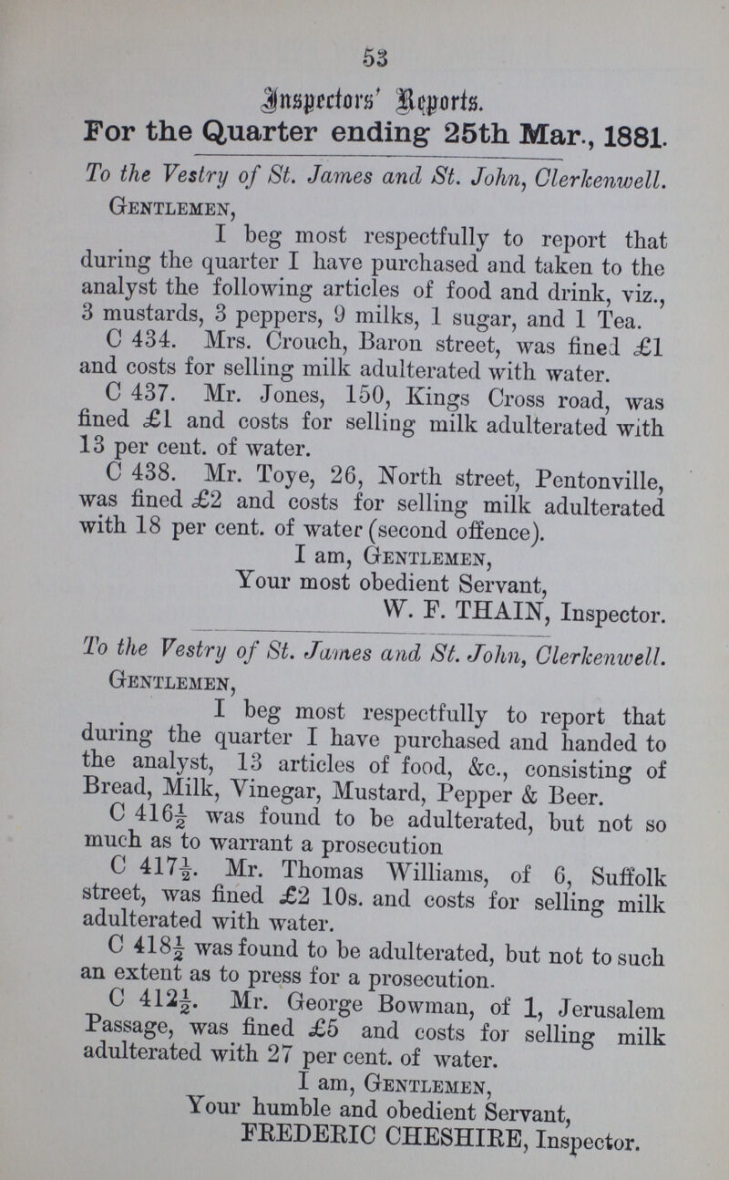 53 Inspectors' Reports. For the Quarter ending 25th Mar., 1881. To the Vestry of St. James and St. John, Clerkenwell. Gentlemen, I beg most respectfully to report that during the quarter I have purchased and taken to the analyst the following articles of food and drink, viz., 3 mustards, 3 peppers, 9 milks, 1 sugar, and 1 Tea. C 434. Mrs. Crouch, Baron street, was fined £1 and costs for selling milk adulterated with water. C 437. Mr. Jones, 150, Kings Cross road, was fined £1 and costs for selling milk adulterated with 13 per cent. of water. C 438. Mr. Toye, 26, North street, Pentonville, was fined £2 and costs for selling milk adulterated with 18 per cent. of water (second offence). I am, Gentlemen, Your most obedient Servant, W. F. THAIN, Inspector. To the Vestry of St. James and St. John, Clerkenwell. Gentlemen, I beg most respectfully to report that during the quarter I have purchased and handed to the analyst, 13 articles of food, &c., consisting of Bread, Milk, Vinegar, Mustard, Pepper & Beer. C 416½ was found to be adulterated, but not so much as to warrant a prosecution C 417½. Mr. Thomas Williams, of 6, Suffolk street, was fined £2 10s. and costs for selling milk adulterated with water. C 418½ was found to be adulterated, but not to such an extent as to press for a prosecution. C 412½. Mr. George Bowman, of 1, Jerusalem Passage, was fined £5 and costs for selling milk adulterated with 27 per cent. of water. I am, Gentlemen, Your humble and obedient Servant, FREDERIC CHESHIRE, Inspector.