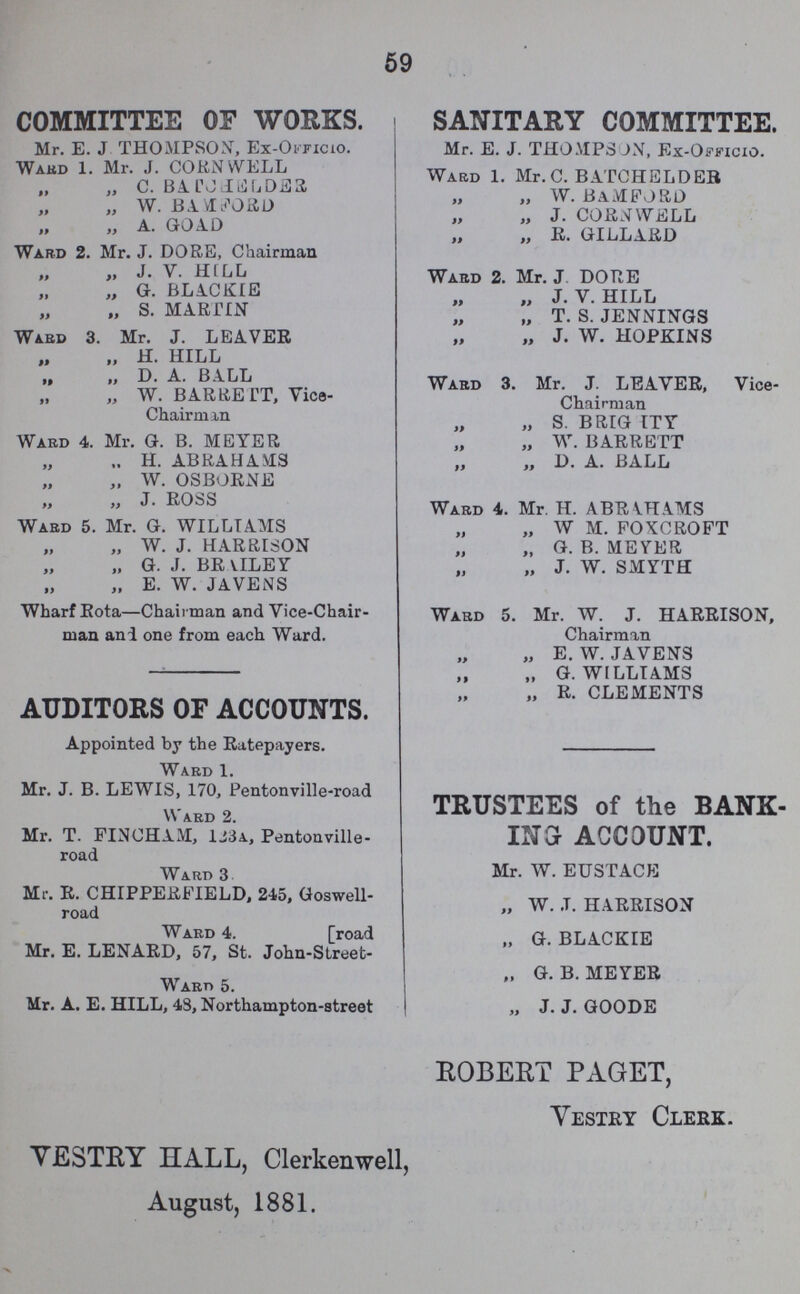 59 COMMITTEE OF WORKS. Mr. E. J THOMPSON, Ex-Officio. Ward 1. Mr. J. CORNWELL „ „ C. BATCHELDER „ „ W. BAMFORD „ „ A. GOAD Ward 2. Mr. J. DORE, Chairman „ „ J. V. HILL „ „ G. BLACKIE „ „ S. MARTIN Ward 3. Mr. J. LEAVER „ „ H. HILL „ „ D. A. BALL „ „ W. BARRETT, Vice Chairman Ward 4. Mr. G. B. MEYER „ „ H. ABRAHAMS „ W. OSBORNE „ „ J. ROSS Ward 5. Mr. G. WILLTAMS „ „ W. J. HARRISON „ „ G. J. BRVILEY „ „ E. W. JAVENS Wharf Rota—Chairman and Vice-Chair man and one from each Ward. AUDITORS OF ACCOUNTS. Appointed by the Ratepayers. Ward 1. Mr. J. B. LEWIS, 170, Pentonville-road Ward 2. Mr. T. FINCHAM, 123a, Pentonville road Ward 3 Mr. R. CHIPPERFIELD, 245, Goswell road Ward 4. [road Mr. E. LENARD, 57, St. John-Street- Ward 5. Mr. A. E. HILL, 43, Northampton-street SANITARY COMMITTEE. Mr. E. J. THOMPSON, Ex-Officio. Ward 1. Mr. C. BATCHELDER „ „ W. BAMFORD „ „ J. CORNWELL „ „ R. GILLARD Ward 2. Mr. J DORE „ „ J. V. HILL „ „ T. S. JENNINGS „ „ J. W. HOPKINS Ward 3. Mr. J. LEAVER, Vice- Chairman „ „ s. BRIGHTY „ „ W. BARRETT „ „ D. A. BALL Ward 4. Mr. H. ABRAHAMS „ „ W M. FOXCROFT „ „ G. B. MEYER „ „ J. W. SMYTH Ward 5. Mr. W. J. HARRISON, Chairman „ „ E. W. JAVENS „ „ G.WILLIAMS „ „ R. CLEMENTS TRUSTEES of the BANK ING ACCOUNT. Mr. W. EUSTACE „ W. J. HARRISON „ G. BLACKIE „ G.B.MEYER „ J. J. GOODE ROBERT PAGET, Vestry Clerk. VESTRY HALL, Clerkenwell, August, 1881.