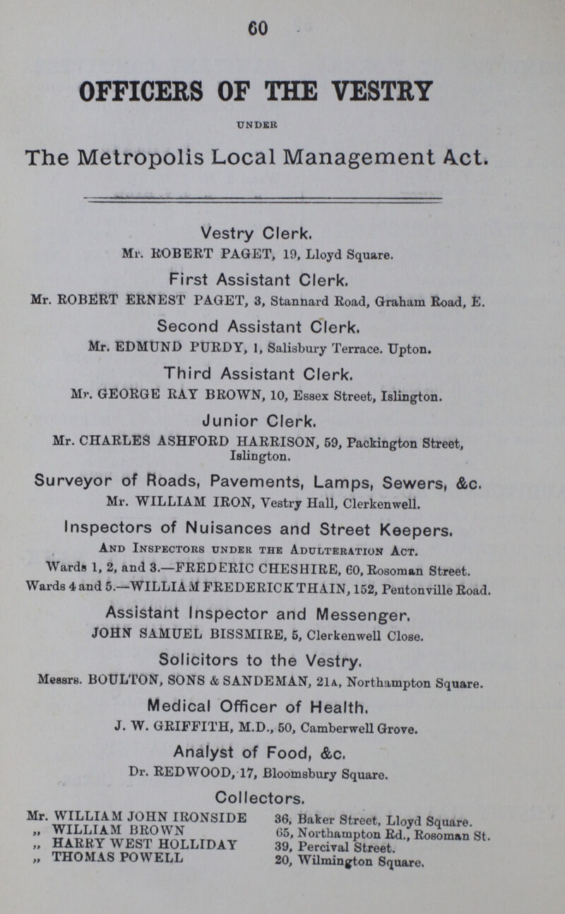 60 OFFICERS OF THE VESTRY under The Metropolis Local Management Act. Vestry Clerk. Mr. ROBERT PAGET, 19, Lloyd Square. First Assistant Clerk. Mr. ROBERT ERNEST PAGET, 3, Stannard Road, Graham Road, E. Second Assistant Clerk. Mr. EDMUND PURDY, 1, Salisbury Terrace. Upton. Third Assistant Clerk. Mr. GEORGE RAY BROWN, 10, Essex Street, Islington. Junior Clerk. Mr. CHARLES ASHFORD HARRISON, 59, Packington Street, Islington. Surveyor of Roads, Pavements, Lamps, Sewers, &c. Mr. WILLIAM IRON, Vestry Hall, Clerkenwell. Inspectors of Nuisances and Street Keepers. And Inspectors under the Adulteration Act. Wards 1, 2, and 3.—FREDERIC CHESHIRE, 60, Rosoman Street. Wards 4 and 5.—WILLIAM FREDERICK THAIN, 152, Pentonvilie Road. Assistant Inspector and Messenger. JOHN SAMUEL BISSMIRE, 5, Clerkenwell Close. Solicitors to the Vestry. Messrs. BOULTON, SONS & SANDEMAN, 21a., Northampton Square. Medical Officer of Health. J. W. GRIFFITH, M.D., 50, Camberwell Grove. Analyst of Food, &c. Dr. REDWOOD, 17, Bloomsbury Square. Collectors. Mr. WILLIAM JOHN IRONSIDE „ WILLIAM BROWN „ HARRY WEST HOLLIDAY „ THOMAS POWELL 36, Baker Street, Lloyd Square. 65, Northampton Rd., Rosoman St. 39, Percival Street. 20, Wilmington Square.