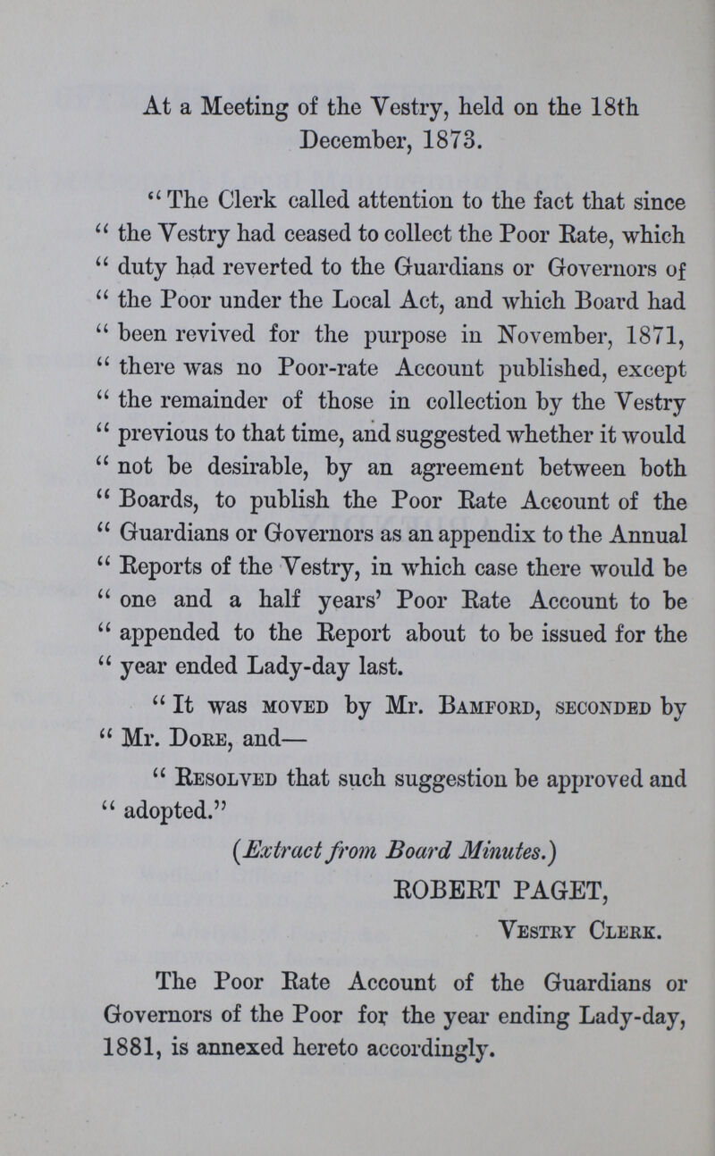 At a Meeting of the Vestry, held on the 18th December, 1873. The Clerk called attention to the fact that since the Vestry had ceased to collect the Poor Rate, which duty had reverted to the Guardians or Governors of the Poor under the Local Act, and which Board had been revived for the purpose in November, 1871, there was no Poor-rate Account published, except the remainder of those in collection by the Vestry previous to that time, and suggested whether it would not be desirable, by an agreement between both Boards, to publish the Poor Rate Account of the Guardians or Governors as an appendix to the Annual Reports of the Vestry, in which case there would be one and a half years' Poor Rate Account to be appended to the Report about to be issued for the year ended Lady-day last. It was moved by Mr. Bamford, seconded by Mr. Dore, and— Resolved that such suggestion be approved and adopted. (Extract from Board Minutes.) ROBERT PAGET, Vestry Clerk. The Poor Rate Account of the Guardians or Governors of the Poor for the year ending Lady-day, 1881, is annexed hereto accordingly.