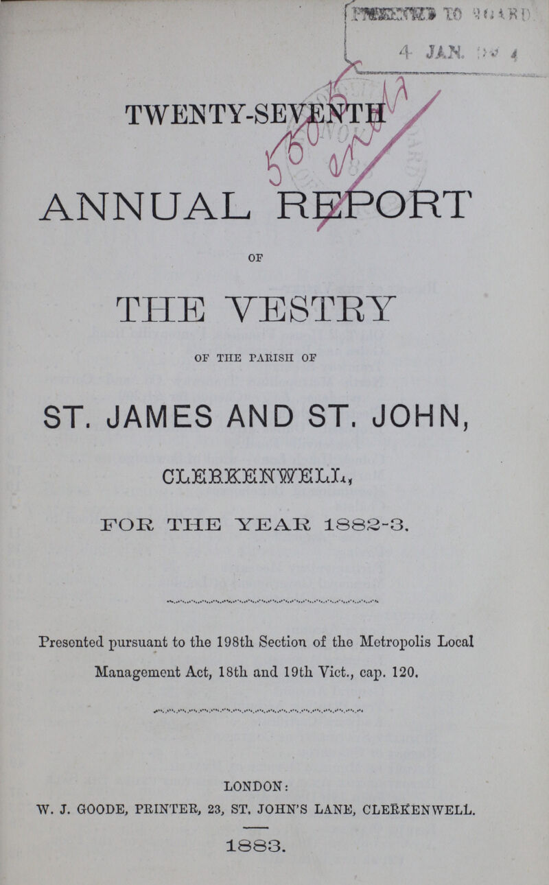 TWENTY-SEVENTH ANNUAL REPORT OF THE VESTEY OF THE PARISH OF ST. JAMES AND ST. JOHN, CLEBKENWELX,, FOR THE YEAR 18B2-3. Presonted pursuant to the 198th Section of the Metropolis Local Management Act, 18th and 19th Vict., cap. 120. london: w. j. goode, printer, 23, st. john's lane, cleRkenwell. 1883.
