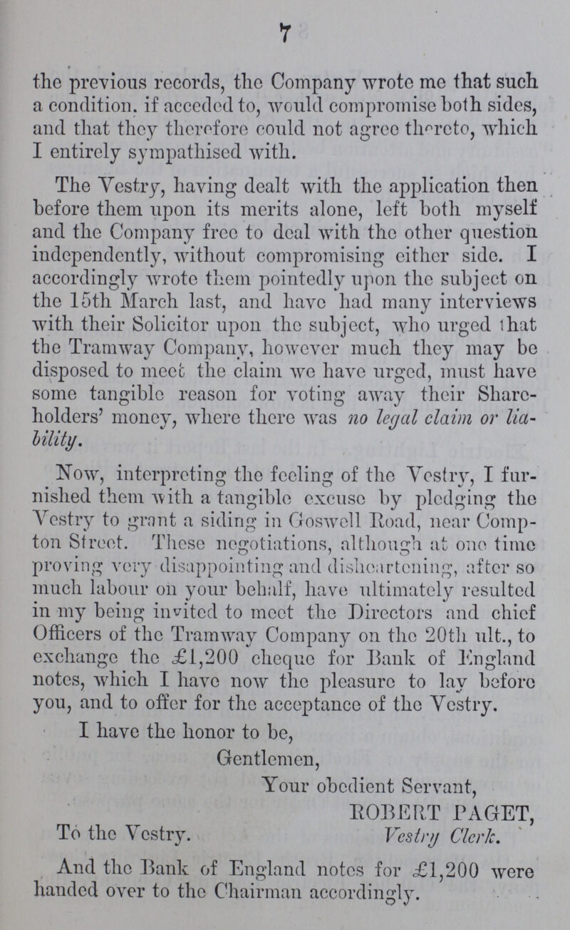 7 the previous records, the Company wrote me that such a condition, if acceded to, would compromise both sides, and that they therefore could not agree thereto, which I entirely sympathised with. The Vestry, having dealt with the application then before them upon its merits alone, left both myself and the Company free to deal with the other question independently, without compromising either side. I accordingly wrote them pointedly upon the subject on the 15th March last, and have had many interviews with their Solicitor upon the subject, who urged that the Tramway Company, however much they may be disposed to meet the claim we have urged, must have some tangible reason for voting away their Share holders' money, where there was no legal claim or lia bility. Now, interpreting the feeling of the Vestry, I fur nished them with a tangible excuse by pledging the Vestry to grant a siding in Goswell Road, near Comp ton Street. These negotiations, although at one time proving very disappointing and disheartening, after so much labour on your behalf, have ultimately resulted in my being invited to meet the Directors and chief Officers of the Tramway Company on the 20th ult., to exchange the £1,200 cheque for Bank of England notes, which I have now the pleasure to lay before you, and to offer for the acceptance of the Vestry. I have the honor to be, Gentlemen, Your obedient Servant, ROBERT PAGET, To the Vestry. Vestry Clerk. And the Bank of England notes for £1,200 were handed over to the Chairman accordingly.