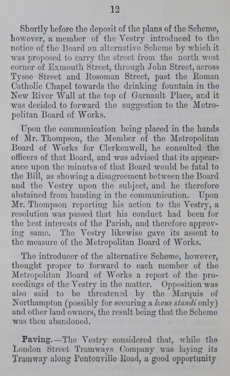 12 Shortly before the deposit of the plans of the Scheme, however, a member of the Vestry introduced to the notice of the Board on alternative Scheme by which it was proposed to carry the street from the north west corner of Exmouth Street, through John Street, across Tysoe Street and Rosoman Street, past the Roman Catholic Chapel towards the drinking fountain in the New River Wall at the top of Garnault Place, and it was decided to forward the suggestion to the Metro politan Board of Works. Upon the communication being placed in the hands of Mr. Thompson, the Member of the Metropolitan Board of Works for Clerkenwell, he consulted the officers of that Board, and was advised that its appear ance upon the minutes of that Board would be fatal to the Bill, as showing a disagreement between the Board and the Vestry upon the subject, and he therefore abstained from handing in the communication. Unon o Mr. Thompson reporting his action to the Vestry, a resolution was passed that his conduct had been for the best interests of the Parish, and therefore approv ing same. The Vestry likewise gave its assent to the measure of the Metropolitan Board of Works. The introducer of the alternative Scheme, however, thought proper to forward to each member of the Metropolitan Board of Works a report of the pro ceedings of the Vestry in the matter. Opposition was also said to bo threatened by the Marquis of Northampton (possibly for securing a locus standi only) and other land owners, the result being that the Scheme was then abandoned. Paving.—The Vestry considered that, while the London Street Tramways Company was laying its Tramway along Pentonyille Road, a good opportunity