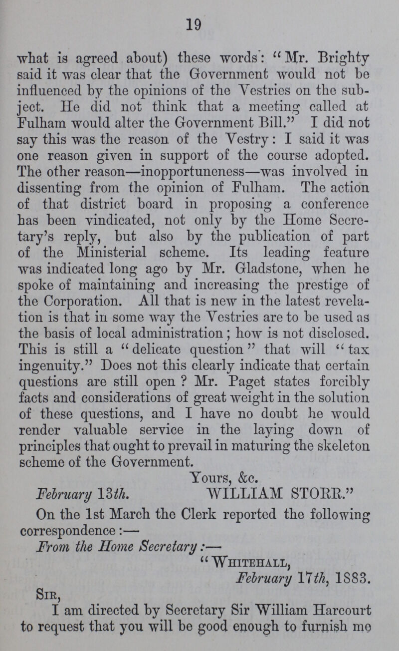 19 what is agreed about) these words:  Mr. Brighty said it was clear that the Government would not be influenced by the opinions of the Vestries on the sub ject. he did not think that a meeting called at Fulham would alter the Government Bill. I did not say this was the reason of the Vestry: I said it was one reason given in support of the course adopted. The other reason—inopportuneness—was involved in dissenting from the opinion of Fulham. The action of that district board in proposing a conference has been vindicated, not only by the Home Secre tary's reply, but also by the publication of part of the Ministerial scheme. Its leading feature was indicated long ago by Mr. Gladstone, when he spoke of maintaining and increasing the prestige of the Corporation. All that is new in the latest revela tion is that in some way the Yestries are to be used as the basis of local administration; how is not disclosed. This is still a delicate question that will tax ingenuity. Does not this clearly indicate that certain questions are still open ? Mr. Paget states forcibly facts and considerations of great weight in the solution of these questions, and I have no doubt he would render valuable service in the laying down of principles that ought to prevail in maturing the skeleton scheme of the Government. Yours, &c. February 13th. WILLIAM STORK. On the 1st March the Clerk reported the following correspondence:— From the Home Secretary:—  Whitehall, February 17th, 1883. Sir, I am directed by Secretary Sir William Harcourt to request that you will be good enough to furnish me