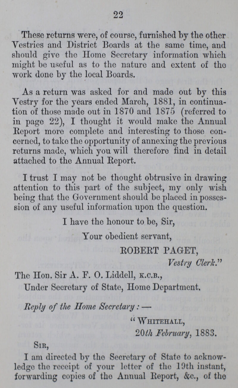 22 These returns were, of course, furnished by the other Vestries and District Boards at the same time, and should give the Home Secretary information which might be useful as to the nature and extent of the work done by the local Boards. As a return was asked for and made out by this Vestry for the years ended March, 1881, in continua tion of those made out in 1870 and 1875 (referred to in page 22), I thought it would make the Annual Report more complete and interesting to those con cerned, to take the opportunity of annexing the previous returns made, which you will therefore find in detail attached to the Annual Report. I trust I may not bo thought obtrusive in drawing attention to this part of the subject, my only wish being that the Government should be placed in posses sion of any useful information upon the question. I have the honour to be, Sir, Your obedient servant, EOBEET PAGET, Vestry Cleric. The Hn. Sir A. F. O Liddell, k.c.b., Under Secretary of State, Hme Department. Reply of the Home Secretary:—  Whitehall, 20th February, 1883. Sir, I am directed by tho Secretary of State to acknow ledge tho receipt of your letter of the 19th instant, forwarding copies of tho Annual Report, &c., of the
