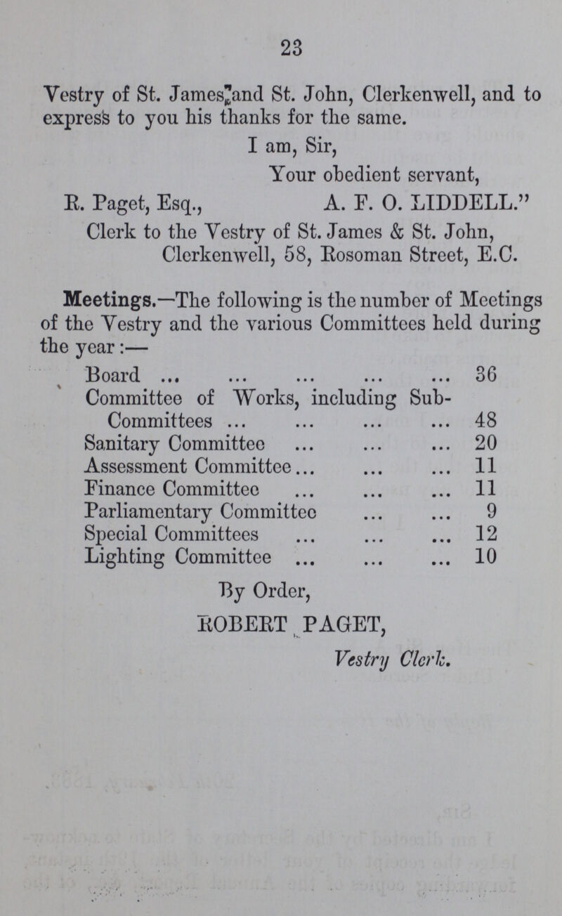 23 Vestry of St. James and St. John, Clerkenwell, and to express to you his thanks for the same. I am, Sir, Your obedient servant, R. Paget, Esq., A. F. O. LIDDELL. Clerk to the Vestry of St. James & St. John, Clerkenwell, 58, Eosoman Street, E.C. Meetings.—The following is the number of Meetings of the Vestry and the various Committees held during the year:— Board 36 Committee of Works, including Sub¬ Committees 48 Sanitary Committee 20 Assessment Committee 11 Finance Committee 11 Parliamentary Committee 9 Special Committees 12 Lighting Committee 10 By Order, ROBERT PAGET, Vestry Clerk.